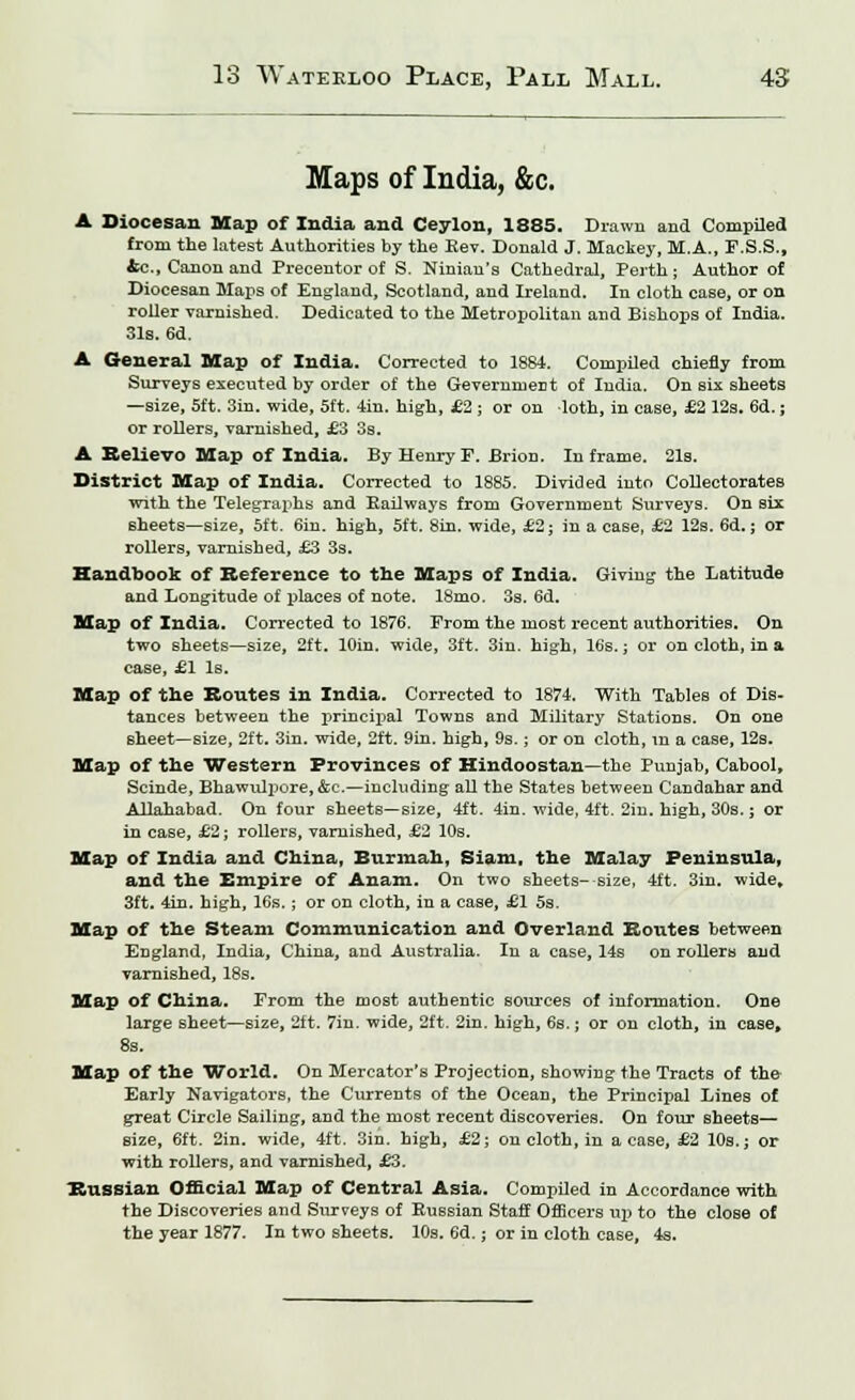 Maps of India, &c. A Diocesan Map of India and Ceylon, 1885. Drawn and Compiled from the latest Authorities by the Rev. Donald J. Mackey, M.A., F.S.S., &c., Canon and Precentor of S. Ninian's Cathedral, Perth ; Author of Diocesan Maps of England, Scotland, and Ireland. In cloth case, or on roller varnished. Dedicated to the Metropolitan and Bishops of India. 31s. 6d. A General Map of India. Corrected to 1884. Compiled chiefly from Surveys executed by order of the Geverninent of India. On six sheets —size, 5ft. Sin. wide, 5ft. 4in. high, £2 ; or on loth, in case, £2 12s. 6d.; or rollers, varnished, £3 3s. A Believo Map of India. By Henry F. Brion. In frame. 21s. District Map of India. Corrected to 1885. Divided into Collectorates with the Telegraphs and Railways from Government Surveys. On six sheets—size, 5ft. 6in. high, 5ft. 8in. wide, £2; in a case, £2 12s. 6d.; or rollers, varnished, £3 3s. Handbook of Reference to the Maps of India. Giving the Latitude and Longitude of places of note. 18mo. 3s. 6d. Map of India. Corrected to 1876. From the most recent authorities. On two sheets—size, 2ft. lOin. wide, 3ft. 3in. high, 16s.; or on cloth, in a case, £1 Is. Map of the Routes in India. Corrected to 1874. With Tables of Dis- tances between the principal Towns and Military Stations. On one sheet—size, 2ft. 3in. wide, 2ft. 9in. high, 9s.; or on cloth, in a case, 12s. Map of the Western Provinces of Hindoostan—the Punjab, Cabool, Scinde, BhawiUpore, &c.—including all the States between Candahar and Allahabad. On four sheets—size, 4ft. 4in. wide, 4ft. 2in. high, 30s.; or in case, £2; rollers, varnished, £2 10s. Map of India and China, Burmah, Siam, the Malay Peninsula, and the Empire of Anam. On two sheets- size, 4ft. 3in. wide, 3ft. 4in. high, 16s.; or on cloth, in a case, £1 5s. Map of the Steam Communication and Overland Routes between England, India, China, and Australia. In a case, 14s on rollers and varnished, 18s. Map of China. From the most authentic sources of information. One large sheet—size, 2ft. 7in. wide, 2ft. 2in. high, 6s.; or on cloth, in case, 8s. Map of the World. On Mercator's Projection, showing the Tracts of the Early Navigators, the Currents of the Ocean, the Principal Lines of great Circle Sailing, and the most recent discoveries. On four sheets— size, 6ft. 2in. wide, 4ft. 3in. high, £2; on cloth, in a case, £2 10s.; or with rollers, and varnished, £3. Russian Official Map of Central Asia. Compiled in Accordance with the Discoveries and Surveys of Russian Staff Officers up to the close of the year 1877. In two sheets. 10s. 6d.; or in cloth case, 4s.