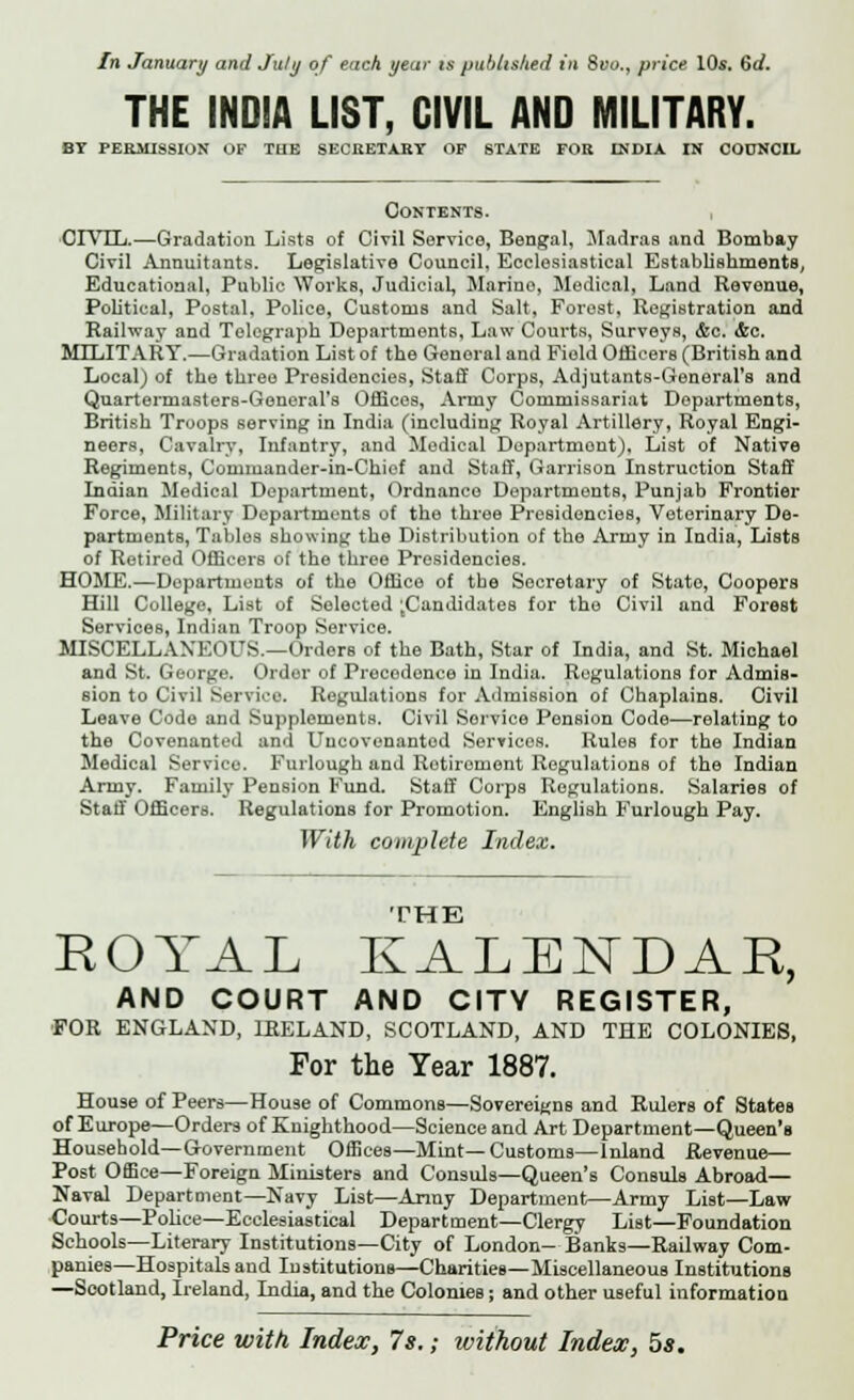 In January and July of each year is published in Svo.y price 10s. 6rf. THE INDIA LIST, CIVIL AND MILITARY. BY PERMISSION OF THE SECRETARY OF STATE FOB INDIA IN COUNCIL Contents. CIVIL.—Gradation Lists of Civil Service, Bengal, Madras and Bombay Civil Annuitants. Legislative Council, Ecclesiastical Establishments, Educational, Public Works, Judicial, Marino, Medical, Land Revenue, Political, Postal, Police, Customs and Salt, Forest, Registration and Railway and Telegraph Departments, Law Courts, Surveys, &c. &c. MILITARY.—Gradation List of the General and Field Officers (British and Local) of the three Presidencies, Staff Corps, Adjutants-General's and Quartermasters-General's Offices, Army Commissariat Departments, British Troops serving in India (including Royal Artillery, Royal Engi- neers, Cavalry, Infantry, and Medical Department), List of Native Regiments, Commander-in-Chief and Staff, Garrison Instruction Staff Indian Medical Department, Ordnance Departments, Punjab Frontier Force, Military Departments of the three Presidencies, Veterinary De- partments, Tables showing the Distribution of the Army in India, Lists of Retired Officers of the three Presidencies. HOME.—Departments of the Office of the Secretary of State, Coopers Hill College, List of Selected ;Candidates for the Civil and Forest Services, Indian Troop Service. MISCELLANEOUS.—Orders of the Bath, Star of India, and St. Michael and St. George. Ordor of Precedence in India. Regulations for Admis- sion to Civil Service. Regulations for Admission of Chaplains. Civil Leave Code and Supplements. Civil Service Pension Code—relating to the Covenanted and Uncovenantod Services. Rules for the Indian Medical Service. Furlough and Retirement Regulations of the Indian Army. Family Pension Fund. Staff Corps Regulations. Salaries of Staff Officers. Regulations for Promotion. English Furlough Pay, With complete Index. THE ROYAL KALENDAE, AND COURT AND CITY REGISTER, FOR ENGLAND, IRELAND, SCOTLAND, AND THE COLONIES, For the Year 1887. Hou§e of Peers—House of Commons—Sovereigns and Rulers of States of Europe—Orders of Knighthood—Science and Art Department—Queen's Household—Government Offices—Mint—Customs—Inland Revenue— Post Office—Foreign Ministers and Consuls—Queen's Consuls Abroad— Naval Department—Navy List—Army Department—Army List—Law Courts—Police—Ecclesiastical Department—Clergy List—Foundation Schools—Literary Institutions—City of London- Bank9—Railway Com- panies—Hospitals and Institutions—CharitieB—Miscellaneous Institutions —Scotland, Ireland, India, and the Colonies; and other useful information Price with Index, 7 s.; without Index, 5*.