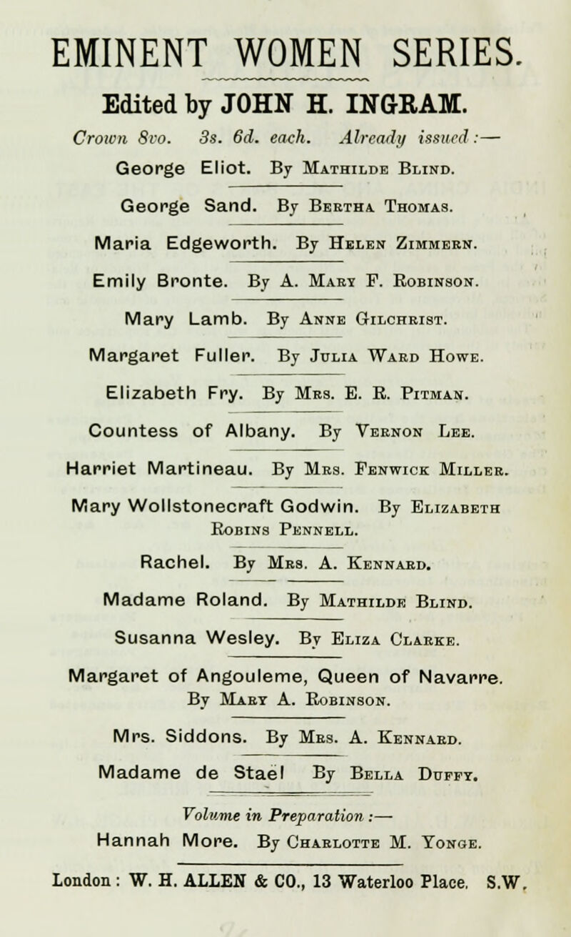 EMINENT WOMEN SERIES. Edited by JOHN H. INGRAM. Crown 8vo. 3s. 6d. each. Already issued:— George Eliot. By Mathilde Blind. George Sand. By Bertha Thomas. Maria Edgeworth. By Helen Zimmern. Emily Bronte. By A. Mary F. Robinson. Mary Lamb. By Anne Gilchrist. Margaret Fuller. By Julia Ward Howe. Elizabeth Fry. By Mrs. E. R. Pitman. Countess of Albany. By Vernon Lee. Harriet Martineau. By Mrs. Penwick Miller. Mary Wollstonecraft Godwin. By Elizabeth Robins Pennell. Rachel. By Mrs. A. Kennard. Madame Roland. By Mathilde Blind. Susanna Wesley. By Eliza Clarke. Margaret of Angouleme, Queen of Navarre. By Mary A. Robinson. Mrs. Siddons. By Mrs. A. Kennard. Madame de Stael By Bella Duffy. Volume in Preparation :— Hannah More. By Charlotte M. Yonge.