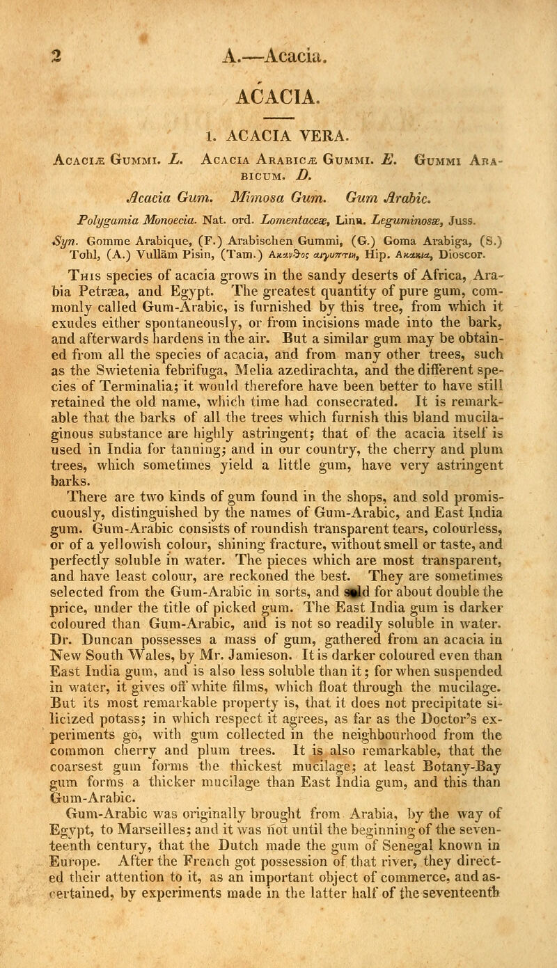 ACACIA. 1. ACACIA VERA. Acacia Gummi. L. Acacia Arabics Gummi. E. Gummi Ara- bicum. D. Acacia Gum. Mimosa Gum. Gum Arabic. Polygamia Mbnoecia. Nat. ord. Lomentaceas, Linn. Leguminosse, Juss. Syn. Gomme Arabique, (F.) Arabischen Gummi, (G.) Goma Avabig-a, (S.) Tohl, (A.) Vullam Pisin, (Tarn.) Akav&o; aiyu7crtnt Hip. Akomio,, Dioscor. This species of acacia grows in the sandy deserts of Africa, Ara- bia Petrsea, and Egypt. The greatest quantity of pure gum, com- monly called Gum-Arabic, is furnished by this tree, from which it exudes either spontaneously, or from incisions made into the bark, and afterwards hardens in the air. But a similar gum may be obtain- ed from all the species of acacia, and from many other trees, such as the Swietenia febrifuga, Melia azedirachta, and the different spe- cies of Terminalia; it would therefore have been better to have still retained the old name, which time had consecrated. It is remark- able that the barks of all the trees which furnish this bland mucila- ginous substance are highly astringent; that of the acacia itself is used in India for tanning; and in our country, the cherry and plum trees, which sometimes yield a little gum, have very astringent barks. There are two kinds of gum found in the shops, and sold promis- cuously, distinguished by the names of Gum-Arabic, and East India gum. Gum-Arabic consists of roundish transparent tears, colourless, or of a yellowish colour, shining fracture, without smell or taste, and perfectly soluble in water. The pieces which are most transparent, and have least colour, are reckoned the best. They are sometimes selected from the Gum-Arabic in sorts, and s%ld for about double the price, under the title of picked gum. The East India gum is darker coloured than Gum-Arabic, and is not so readily soluble in water. Dr. Duncan possesses a mass of gum, gathered from an acacia in New South Wales, by Mr. Jamieson. It is darker coloured even than East India gum, and is also less soluble than it; for when suspended in water, it gives off white films, which float through the mucilage. But its most remarkable property is, that it does not precipitate si- licized potass; in which respect it agrees, as far as the Doctor's ex- periments go, with gum collected in the neighbourhood from the common cherry and plum trees. It is also remarkable, that the coarsest gum forms the thickest mucilage; at least Botany-Bay gum forms a thicker mucilage than East India gum, and this than Gum-Arabic. Gum-Arabic was originally brought from Arabia, by the way of Egypt, to Marseilles; and it was hot until the beginning of the seven- teenth century, that the Dutch made the gum of Senegal known in Europe. After the French got possession of that river, they direct- ed their attention to it, as an important object of commerce, and as- certained, by experiments made in the latter half of the seventeenth