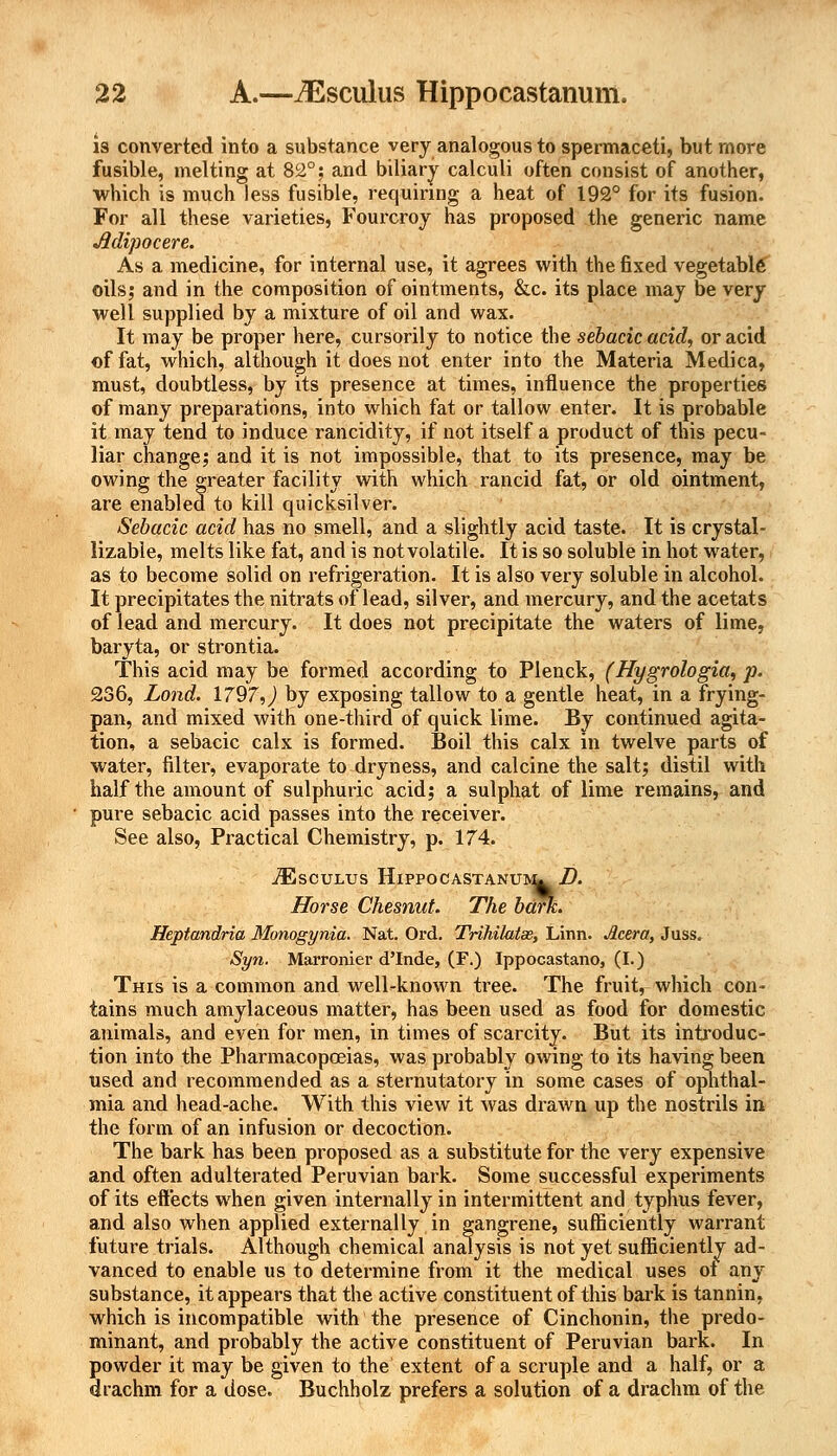 is converted into a substance very analogous to spermaceti, but more fusible, melting at 82°; and biliary calculi often consist of another, which is much less fusible, requiring a heat of 192° for its fusion. For all these varieties, Fourcroy has proposed the generic name Mi-pocere. As a medicine, for internal use, it agrees with the fixed vegetable oils; and in the composition of ointments, &c. its place may be very well supplied by a mixture of oil and wax. It may be proper here, cursorily to notice the sebacic acid, or acid of fat, which, although it does not enter into the Materia Medica, must, doubtless, by its presence at times, influence the properties of many preparations, into which fat or tallow enter. It is probable it may tend to induce rancidity, if not itself a product of this pecu- liar change; and it is not impossible, that to its presence, may be owing the greater facility with which rancid fat, or old ointment, are enabled to kill quicksilver. Sebacic acid has no smell, and a slightly acid taste. It is crystal- lizable, melts like fat, and is not volatile. It is so soluble in hot water, as to become solid on refrigeration. It is also very soluble in alcohol. It precipitates the nitrats of lead, silver, and mercury, and the acetats of lead and mercury. It does not precipitate the waters of lime, baryta, or strontia. This acid may be formed according to Plenck, (Hygrologia, p. 236, Lond. 1797,) by exposing tallow to a gentle heat, in a frying- pan, and mixed with one-third of quick lime. By continued agita- tion, a sebacic calx is formed. Boil this calx in twelve parts of water, filter, evaporate to dryness, and calcine the salt; distil with half the amount of sulphuric acid; a sulphat of lime remains, and pure sebacic acid passes into the receiver. See also, Practical Chemistry, p. 174. iEscuLus Hippocastanuimu jD. Horse Chesnut. The bark. Heptandria Monogynia. Nat. Ord. Trihilatse, Linn. Jlcera, Juss. Syn. Marronier d'Inde, (F.) Ippocastano, (I.) This is a common and well-known tree. The fruit, which con- tains much amylaceous matter, has been used as food for domestic animals, and even for men, in times of scarcity. But its introduc- tion into the Pharmacopceias, was probably owing to its having been used and recommended as a sternutatory in some cases of ophthal- mia and head-ache. With this view it was drawn up the nostrils in the form of an infusion or decoction. The bark has been proposed as a substitute for the very expensive and often adulterated Peruvian bark. Some successful experiments of its effects when given internally in intermittent and typhus fever, and also when applied externally in gangrene, sufficiently warrant future trials. Although chemical analysis is not yet sufficiently ad- vanced to enable us to determine from it the medical uses ot any substance, it appears that the active constituent of this bark is tannin, which is incompatible with the presence of Cinchonin, the predo- minant, and probably the active constituent of Peruvian bark. In powder it may be given to the extent of a scruple and a half, or a drachm for a dose. Buchholz prefers a solution of a drachm of the