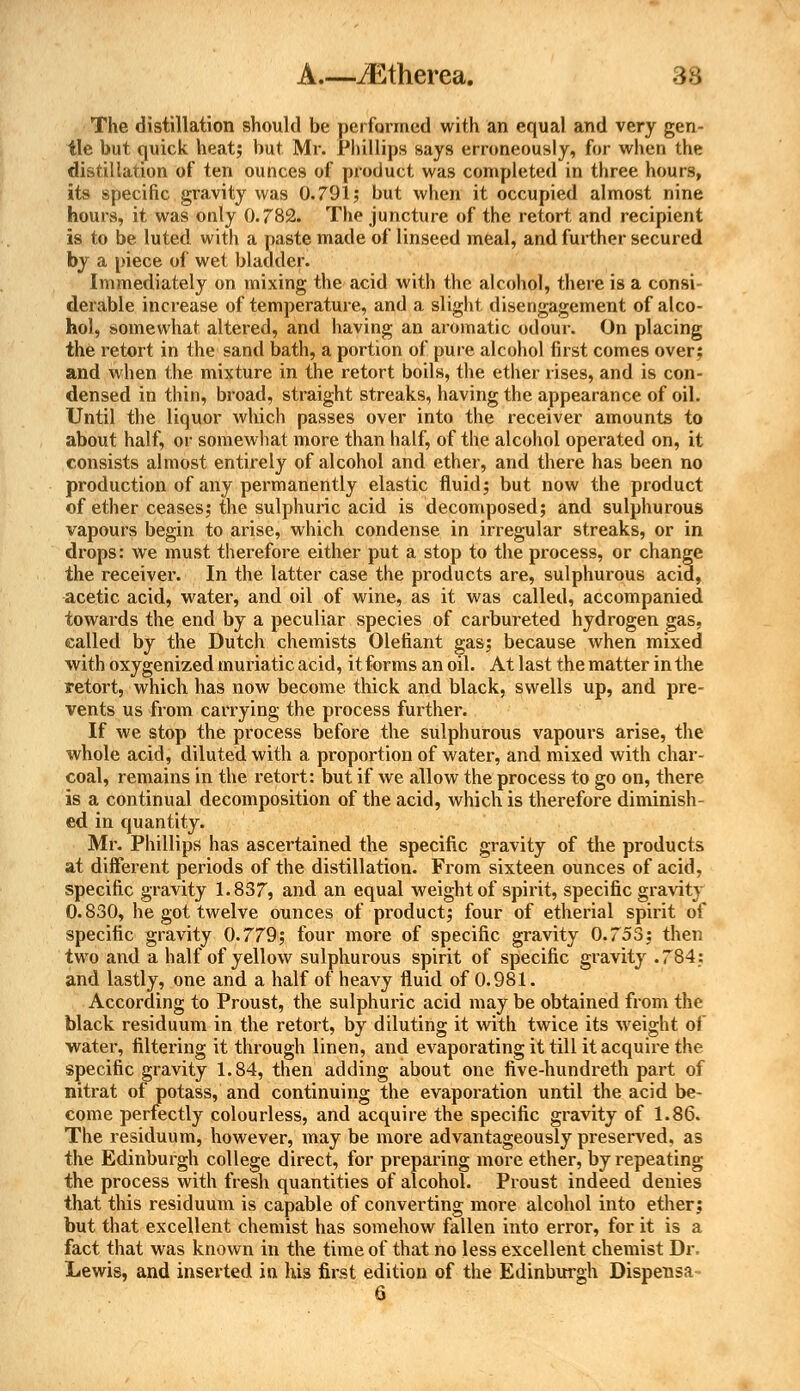 The distillation should be performed with an equal and very gen- tle but quick heat; but Mr. Phillips says erroneously, for when the distillation of ten ounces of product was completed in three hours, its specific gravity was 0.791; but when it occupied almost nine hours, it was only 0.782. The juncture of the retort and recipient is to be luted with a paste made of linseed meal, and further secured by a piece of wet bladder. Immediately on mixing the acid with the alcohol, there is a consi- derable increase of temperature, and a slight disengagement of alco- hol, somewhat altered, and having an aromatic odour. On placing the retort in the sand bath, a portion of pure alcohol first comes over; and when the mixture in the retort boils, the ether rises, and is con- densed in thin, broad, straight streaks, having the appearance of oil. Until the liquor which passes over into the receiver amounts to about half, or somewhat more than half, of the alcohol operated on, it consists almost entirely of alcohol and ether, and there has been no production of any permanently elastic fluid; but now the product of ether ceases; the sulphuric acid is decomposed; and sulphurous vapours begin to arise, which condense in irregular streaks, or in drops: we must therefore either put a stop to the process, or change the receiver. In the latter case the products are, sulphurous acid, acetic acid, water, and oil of wine, as it was called, accompanied towards the end by a peculiar species of carbureted hydrogen gas, called by the Dutch chemists Olefiant gas; because when mixed with oxygenized muriatic acid, it forms an oil. At last the matter in the retort, which has now become thick and black, swells up, and pre- vents us from carrying the process further. If we stop the process before the sulphurous vapours arise, the whole acid, diluted with a proportion of water, and mixed with char- coal, remains in the retort: but if we allow the process to go on, there is a continual decomposition of the acid, which is therefore diminish ed in quantity. Mr. Phillips has ascertained the specific gravity of the products at different periods of the distillation. From sixteen ounces of acid, specific gravity 1.837, and an equal weight of spirit, specific gravity 0.830, he got twelve ounces of product; four of etherial spirit of specific gravity 0.779; four more of specific gravity 0.753; then two and a half of yellow sulphurous spirit of specific gravity .784: and lastly, one and a half of heavy fluid of 0.981. According to Proust, the sulphuric acid may be obtained from the black residuum in the retort, by diluting it with twice its weight of water, filtering it through linen, and evaporating it till it acquire the specific gravity 1.84, then adding about one five-hundreth part of nitrat of potass, and continuing the evaporation until the acid be- come perfectly colourless, and acquire the specific gravity of 1.86. The residuum, however, may be more advantageously preserved, as the Edinburgh college direct, for preparing more ether, by repeating the process with fresh quantities of alcohol. Proust indeed denies that this residuum is capable of converting more alcohol into ether; but that excellent chemist has somehow fallen into error, for it is a fact that was known in the time of that no less excellent chemist Dr. Lewis, and inserted in his first edition of the Edinburgh Dispensa-