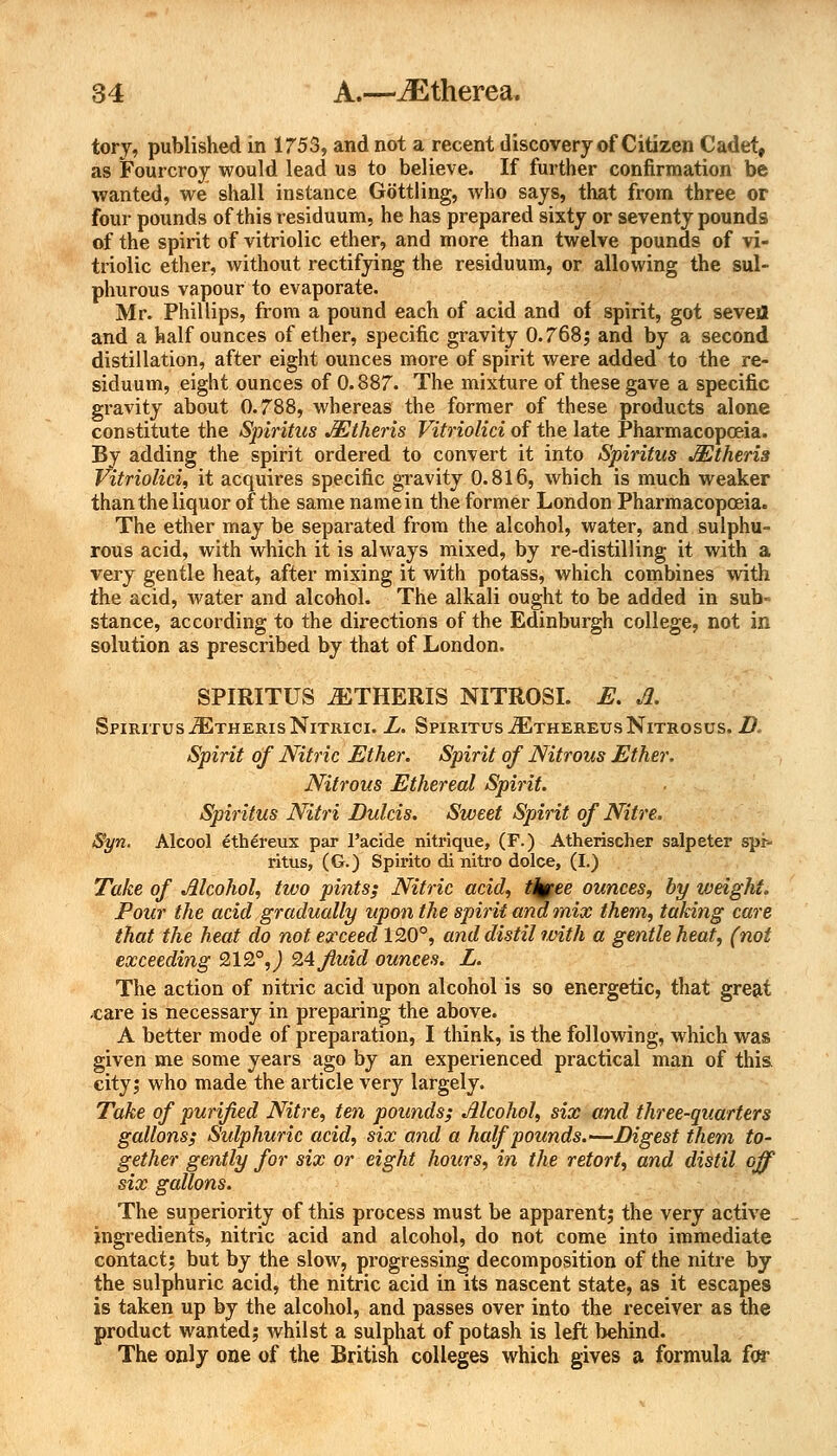 tory, published in 1753, and not a recent discovery of Citizen Cadet, as Fourcroy would lead us to believe. If further confirmation be wanted, we shall instance Gottling, who says, that from three or four pounds of this residuum, he has prepared sixty or seventy pounds of the spirit of vitriolic ether, and more than twelve pounds of vi- triolic ether, without rectifying the residuum, or allowing the sul- phurous vapour to evaporate. Mr. Phillips, from a pound each of acid and of spirit, got sevefl and a half ounces of ether, specific gravity 0.768; and by a second distillation, after eight ounces more of spirit were added to the re- siduum, eight ounces of 0.887. The mixture of these gave a specific gravity about 0.788, whereas the former of these products alone constitute the Spiritus AEtheris Vitriolici of the late Pharmacopoeia. By adding the spirit ordered to convert it into Spiritus Mtheris Vitriolici, it acquires specific gravity 0.816, which is much weaker than the liquor of the same name in the former London Pharmacopoeia. The ether may be separated from the alcohol, water, and sulphu- rous acid, with which it is always mixed, by re-distilling it with a very gentle heat, after mixing it with potass, which combines with the acid, water and alcohol. The alkali ought to be added in sub- stance, according to the directions of the Edinburgh college, not in solution as prescribed by that of London. SPIRITUS MTHERIS NITROSI. E. A. Spiritus ^EtherisNitrici. L. Spiritus ^thereusNitrosus. B. Spirit of Nitric Ether. Spirit of Nitrous Ether. Nitrous Ethereal Spirit. Spiritus Nitri Dulcis. Sweet Spirit of Nitre. Syn. Alcool eth£reux par 1'acide nitrique, (F.) Atherischer salpeter spr- ritus, (G.) Spirito di nitro dolce, (I.) Take of Alcohol, two pints; Nitric acid, tjpee ounces, by weight. Pour the acid gradually upon the spirit and mix them, taking care that the heat do not exceed 120°, and distil'with a gentle heat, (not exceeding 212°, J 24fluid ounces. L. The action of nitric acid upon alcohol is so energetic, that great «are is necessary in preparing the above. A better mode of preparation, I think, is the following, which was given me some years ago by an experienced practical man of this city; who made the article very largely. Take of purified Nitre, ten pounds; Alcohol, six and three-quarters gallons; Sulphuric acid, six and a half pounds.-—Digest them to- gether gently for six or eight hours, in the retort, and distil off six gallons. The superiority of this process must be apparent; the very active ingredients, nitric acid and alcohol, do not come into immediate contact; but by the slow, progressing decomposition of the nitre by the sulphuric acid, the nitric acid in its nascent state, as it escapes is taken up by the alcohol, and passes over into the receiver as the product wanted; whilst a sulphat of potash is left behind. The only one of the British colleges which gives a formula for