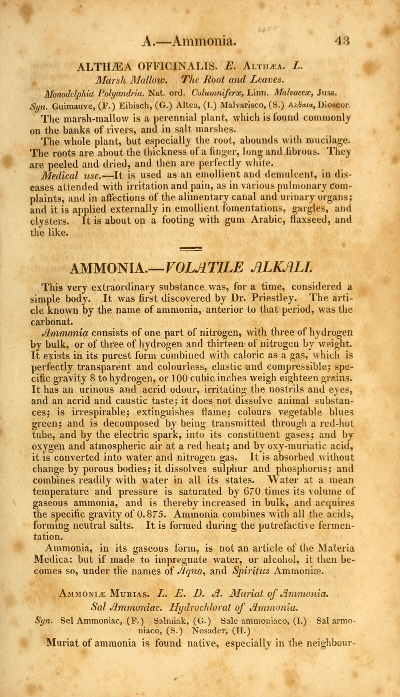 ALTHAEA OFFICINALIS. E. Alth/ea. L. Marsh Mallow. The Root and Leaves. Mmoddphia Polyandria. Nat. ord. Cohimniferzc, Linn. Mulvuccx, Juss. Syn. Guimauve, (F.) Eibisch, (G.) Altca, (I.) Malvarisco, (S.) A/A-m-j., Dioscor The marsh-mallow is a perennial plant, which is found commonly on the banks of rivers, and in salt marshes. The whole plant, but especially the root, abounds with mucilage. The roots are about the thickness of a linger, long and fibrous. They are peeled and dried, and then are perfectly white. Medical use.— It is used as an emollient and demulcent, in dis- eases attended with irritation and pain, as in various pulmonary com- plaints, and in affections of the alimentary canal and urinary organs; and it is applied externally in emollient fomentations, gargles, and clysters. It is about on a footing with gum Arabic, flaxseed, and the like. AMMONIA.—VOLATILE ALKALI. This very extraordinary substance was, for a time, considered a simple body. It was first discovered by Dr. Priestley. The arti- cle known by the name of ammonia, anterior to that period, was the carbonat. Ammonia consists of one part of nitrogen, with three of hydrogen by bulk, or of three of hydrogen and thirteen- of nitrogen by weight. It exists in its purest form combined with caloric as a gas, which is perfectly transparent and colourless, elastic and compressible; spe- cific gravity 8 to hydrogen, or 100 cubic inches weigh eighteen grains. It has an urinous and acrid odour, irritating the nostrils and eyes, and an acrid and caustic taste; it does not dissolve animal substan- ces; is irrespirable; extinguishes flame: colours vegetable blues green; and is decomposed by being transmitted through a red-hot tube, and by the electric spark, into its constituent gases; and by oxygen and atmospheric air at a red heat; and by oxy-muriatic acid, it is converted into water and nitrogen gas. It is absorbed without change by porous bodies; it dissolves sulphur and phosphorus; and combines readily with water in all its states. Water at a mean temperature and pressure is saturated by 670 times its volume of gaseous ammonia, and is thereby increased in bulk, and acquires the specific gravity of 0.875. Ammonia combines with all the acids, forming neutral salts. It is formed during the putrefactive fermen- tation. Ammonia, in its gaseous form, is not an article of the Materia Medica: but if made to impregnate water, or alcohol, it then be- comes so, under the names of Aqua, and Spiritus Ammonia?. Ammonije Murias. L. E. D. A. Muriat of Ammonia. Sal Ammoniac. Hydrochlorat of Ammonia. Syn. Sel Ammoniac, (F.) Salmiak, (G.) Sale ammoniaco, (I.) Sal armo- niaco, (S.) Nosader, (H.) Muriat of ammonia is found native, especially in the neighbour-