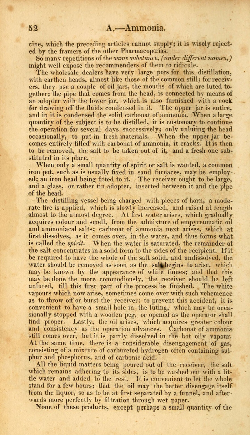 cine, which the preceding articles cannot supply; it is wisely reject- ed by the framers of the other Pharmacopoeias. So many repetitions of the same substance, (under different names,) might well expose the recommenders of them to ridicule. The wholesale dealers have very large pots for this distillation, with earthen heads, almost like those of the common still; for receiv- ers, they use a couple of oil jars, the mouths of which are luted to- gether; the pipe that comes from the head, is connected by means of an adopter with the lower jar, which is also furnished with a cock for drawing off the fluids condensed in it. The upper jar is entire, and in it is condensed the solid carbonat of ammonia. When a large quantity of the subject is to be distilled, it is customary to continue the operation for several days successively; only unluting the head occasionally, to put in fresh materials. When the upper jar be- comes entirely filled Avith carbonat of ammonia, it cracks. It is then to be removed, the salt to be taken out of it, and a fresh one sub- stituted in its place. When only a small quantity of spirit or salt is wanted, a common, iron pot, such as is usually fixed in sand furnaces, may be employ- ed; an iron head being fitted to it. The receiver ought to be large, and a glass, or rather tin adopter, inserted between it and the pipe of the head. The distilling vessel being charged with pieces of horn, a mode- rate fire is applied, which is slowly increased, and raised at length almost to the utmost degree. At first water arises, which gradually acquires colour and smell, from the admixture of empyreumatic oil and ammoniacal salts; carbonat of ammonia next arises, which at first dissolves, as it comes over, in the water, and thus forms what is called the spirit. When the water is saturated, the remainder of the salt concentrates in a solid fonn to the sides of the recipient. If it be required to have the whole of the salt solid, and undissolved, the water should be removed as soon as the sa%begins to arise, which may be known by the appearance of white fumes; and that this may be done the more commodiously, the receiver should be left unluted, till this first part of the process be finished. , The white vapours which now arise, sometimes come over with such vehemence as to throw off or burst the receiver: to prevent this accident, it is convenient to have a small hole in the luting, which may be occa- sionally stopped with a wooden peg, or opened as the operator shall find proper. Lastly, the oil arises, which acquires greater colour and consistency as the operation advances. Carbonat of ammonia: still comes over, but it is partly dissolved in the hot oily vapour. At the same time, there is a considerable disengagement of gas, consisting of a mixture of carbureted hydrogen often containing sul- phur and phosphorus, and of carbonic acid. All the liquid matters being poured out of the receiver, the salt which remains adhering to its sides, is to be washed out with a lit- tle water and added to the rest. It is convenient to let the whole stand for a few hours; that the. oil may the better disengage itself from the liquor, so as to be at first separated by a funnel, and after- wards more perfectly by filtration through wet paper. None of these products, except perhaps a small quantity of the