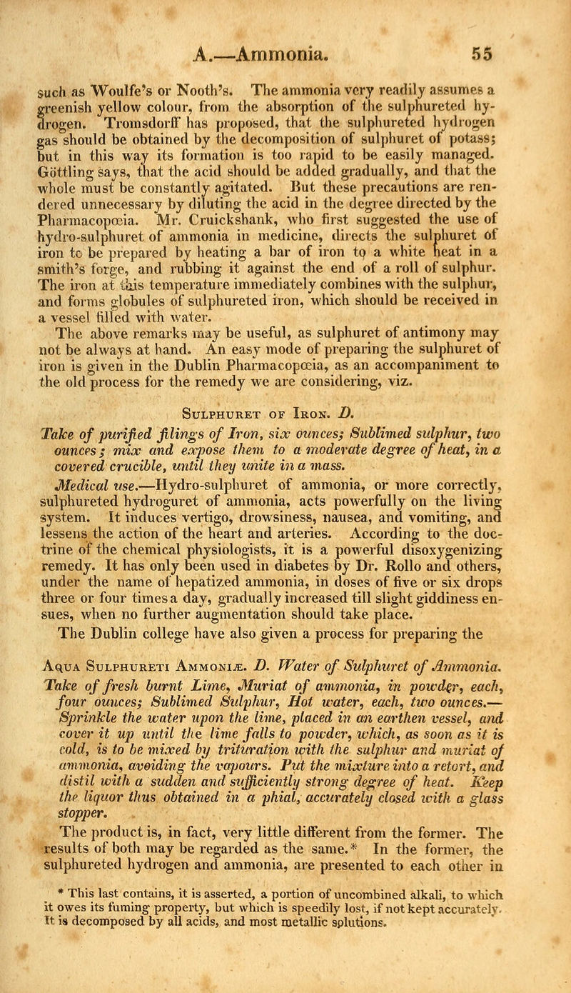such as Woulfe's or Nooth's. The ammonia very readily assumes a greenish yellow colour, from the absorption of the sulphureted hy- drogen. Tromsdorff has proposed, that the sulphureted hydrogen gas should be obtained by the decomposition of sulphuret of potass; but in this way its formation is too rapid to be easily managed. Guttling says, that the acid should be added gradually, and that the whole must be constantly agitated. But these precautions are ren- dered unnecessary by diluting the acid in the degree directed by the Pharmacopoeia. Mr. Cruickshank, who first suggested the use of hydro-sulphuret of ammonia in medicine, directs the sulphuret of iron to be prepared by heating a bar of iron to a white neat in a smith's forge, and rubbing it against the end of a roll of sulphur. The iron at this temperature immediately combines with the sulphur, and forms globules of sulphureted iron, which should be received in a vessel filled with water. The above remarks may be useful, as sulphuret of antimony may not be always at hand. An easy mode of preparing the sulphuret of iron is given in the Dublin Pharmacopoeia, as an accompaniment to the old process for the remedy we are considering, viz. Sulphuret of Iron. D. Take of purified filings of Iron, six ounces; Sublimed sidphur, two ounces / mix and expose them to a moderate degree of heat, in a covered crucible, until they unite in a mass. Medical use.-—Hydro-sulphuret of ammonia, or more correctly, sulphureted hydroguret of ammonia, acts powerfully on the living system. It induces vertigo, drowsiness, nausea, and vomiting, and lessens the action of the heart and arteries. According to the doc- trine of the chemical physiologists, it is a powerful disoxygenizing remedy. It has only been used in diabetes by Dr. Rollo and others, under the name of hepatized ammonia, in doses of five or six drops three or four times a day, gradually increased till slight giddiness en- sues, when no further augmentation should take place. The Dublin college have also given a process for preparing the AquA Sulphureti Ammonije. D. Water of Sulphuret of Ammonia. Take of fresh burnt Lime, Muriat of ammonia, in powder, each, four ounces; Sublimed Sulphur, Hot water, each, two ounces.— Sprinkle the water upon the lime, placed in an earthen vessel, and cover it up until the lime falls to powder, which, as soon as it is cold, is to be mixed by trituration with the sulphur and muriai of ammonia, avoiding the vapours. Put the mixture into a retort, and distil with a sudden and sufficiently strong degree of heat. Keep the liquor thus obtained in a phial, accurately closed ivith a glass stopper. The product is, in fact, very little different from the former. The results of both may be regarded as the same.* In the former, the sulphureted hydrogen and ammonia, are presented to each other in * This last contains, it is asserted, a portion of uncombined alkali, to which it owes its fuming' property, but which is speedily lost, if not kept accurately. It is decomposed by all acids, and most metallic splutions.