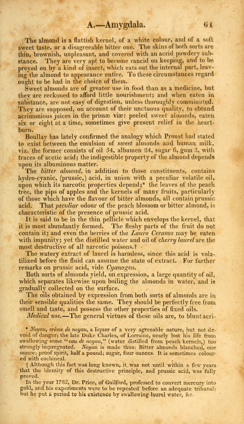 The almond is a flattish kernel, of a white colour, and of a soft sweet taste, or a disagreeable bitter one. The skins of both sorts are thin, brownish, unpleasant, and covered with an acrid powdery sub- stance. They are very apt to become rancid on keeping, and to be preyed on by a kind of insect, which eats out the internal part, leav- ing the almond to appearance entire. To these circumstances regard ought to be had in the choice of them. Sweet almonds are of greater use in food than as a medicine, but they are reckoned to afford little nourishment; and when eaten in substance, are not easy of digestion, unless thoroughly comminuted. They are supposed, on account of their unctuous quality, to obtund acrimonious juices in the primas viae: peeled sweet almonds, eaten six or eight at a time, sometimes give present relief in the heart- burn. Boullay has lately confirmed the analogy which Proust had stated to exist between the emulsion of sweet almonds and human milk, viz. the former consists of oil 54, albumen 24, sugar 6, gum 3, with traces of acetic acid; the indigestible property of the almond depends upon its albuminous matter. The bitter almond, in addition to those constituents, contains hydro-cyanic, (prussic,) acid, in union with a peculiar volatile oil, upon which its narcotic properties depend;* the leaves of the peach tree, the pips of apples and the kernels of many fruits, particularly of those which have the flavour of bitter almonds, all contain prussic acid. That peculiar odour of the peach blossom or bitter almond, ii? characteristic of the presence of prussic acid. It is said to be in the thin pellicle which envelops the kernel, that it is most abundantly formed. The fleshy parts of the fruit do not contain it; and even the berries of the Lauro Cerasus may be eaten with impunity; yet the distilled water and oil of cherry laurel are the most destructive of all narcotic poisons.t The watery extract of laurel is harmless, since this acid is vola- tilized before the fluid can assume the state of extract. For further remarks on prussic acid, vide Cyanogen. Both sorts of almonds yield, on expression, a large quantity of oil. which separates likewise upon boiling the almonds in water, and is gradually collected on the surface. The oils obtained by expression from both sorts of almonds are in their sensible qualities the same. They should be perfectly free from smell and taste, and possess the other properties of fixed oils. Medical use.—The general virtues of these oils are, to blunt acri- * Noyau, creme de noyau, a liquor of a very agTeeable nature, but not de- void of danger; the late Duke Charles, of Lorraine, nearly lost his life from swallowing- some eau de noyau, (water distilled from peach kernels,) too strongly impregnated. Noyau is made thus: Bitter almonds blanched, one ounce; proof spirit, half a pound; sugar, four ounces. It is sometimes colour- ed with cochineal. -j- Although this fact was long known, it was not until within a few years that the identity of this destructive principle, and prussic acid, was fully proved. In the year 1782, Dr. Price, of Guilford, professed to convert mercury into gold, and his experiments were to be repeated before an adequate tribunal.- but he put a period to his existence by swallowing laurel water, &c,