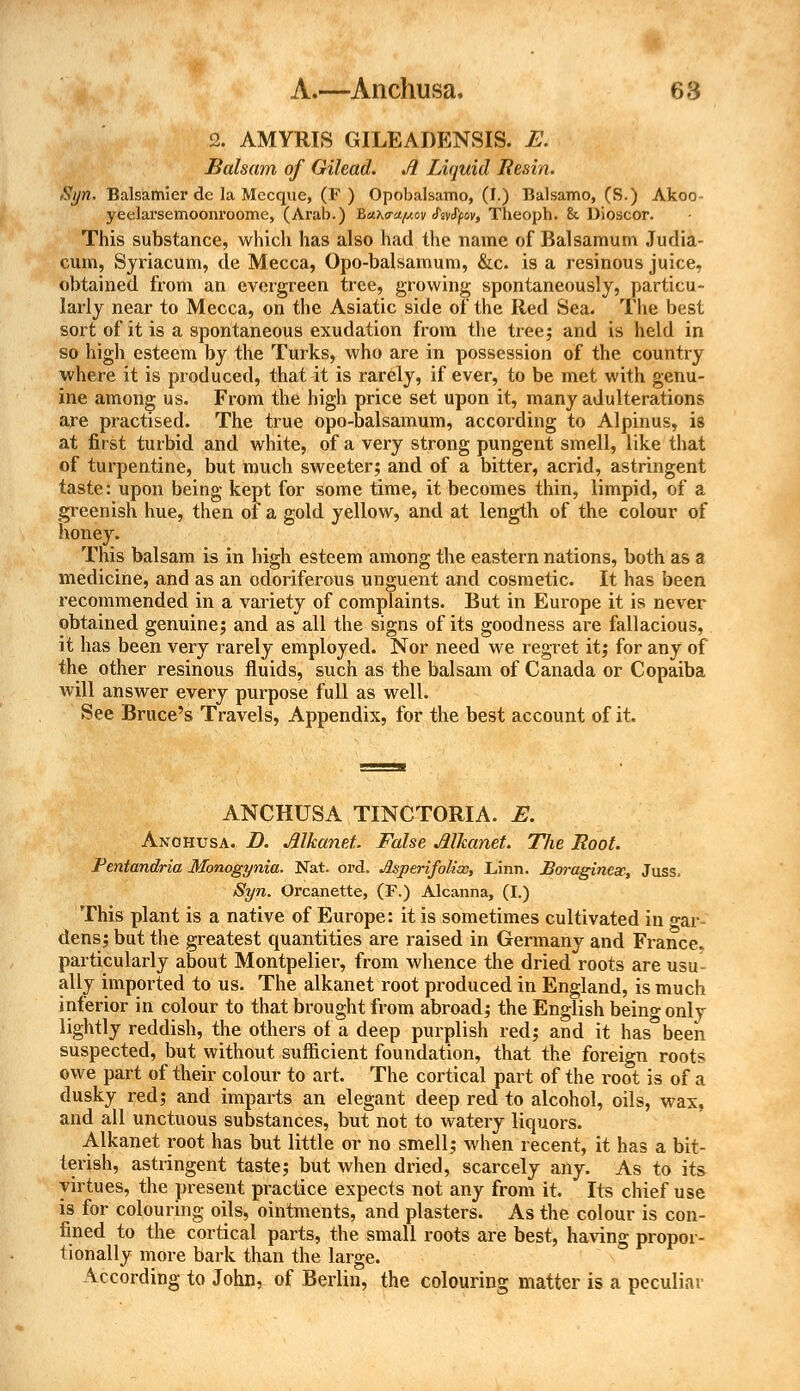 2. AMYRTS GILEADENSIS. E. Balsam of Gilead. A Liquid Resin. Syn. Balsamier de la Mccque, (F ) Opobalsamo, (I.) Balsamo, (S.) Akoo yeelarsemoonroome, (Arab.) Baho-apov fcvfyov, Theoph. h Dioscor. This substance, which has also had the name of Balsamum Judia- cum, Syriacum, de Mecca, Opo-balsamum, &c. is a resinous juice, obtained from an evergreen tree, growing spontaneously, particu- larly near to Mecca, on the Asiatic side of the Red Sea. The best sort of it is a spontaneous exudation from the tree; and is held in so high esteem by the Turks, who are in possession of the country where it is produced, that it is rarely, if ever, to be met with genu- ine among us. From the high price set upon it, many adulterations are practised. The true opo-balsamum, according to Alpinus, is at first turbid and white, of a very strong pungent smell, like that of turpentine, but much sweeter; and of a bitter, acrid, astringent taste: upon being kept for some time, it becomes thin, limpid, of a greenish hue, then of a gold yellow, and at length of the colour of honey. This balsam is in high esteem among the eastern nations, both as a medicine, and as an odoriferous unguent and cosmetic. It has been recommended in a variety of complaints. But in Europe it is never obtained genuine; and as all the signs of its goodness are fallacious, it has been very rarely employed. Nor need we regret it; for any of the other resinous fluids, such as the balsam of Canada or Copaiba will answer every purpose full as well. See Bruce's Travels, Appendix, for the best account of it. ANCHUSA TINCTORIA. E. Anohusa. D. Alkanet. False Alkanet. The Root. Pentandria Monogynia. Nat. ord. Jlsperifolinc, Linn. Bwaginesc, Juss. Syn. Orcanette, (F.) Alcanna, (I.) This plant is a native of Europe: it is sometimes cultivated in °-ar- dens; but the greatest quantities are raised in Germany and France, particularly about Montpelier, from whence the dried roots are usu- ally imported to us. The alkanet root produced in England, is much inferior in colour to that brought from abroad; the English being only lightly reddish, the others of a deep purplish red; and it has been suspected, but without sufficient foundation, that the foreign root? owe part of their colour to art. The cortical part of the root is of a dusky red; and imparts an elegant deep red to alcohol, oils, wax, and all unctuous substances, but not to watery liquors. Alkanet root has but little or no smell; when recent, it has a bit- terish, astringent taste; but when dried, scarcely any. As to its virtues, the present practice expects not any from it. Its chief use is for colouring oils, ointments, and plasters. As the colour is con- fined to the cortical parts, the small roots are best, having propor- tionally more bark than the large. According to John, of Berlin, the colouring matter is a peculiar