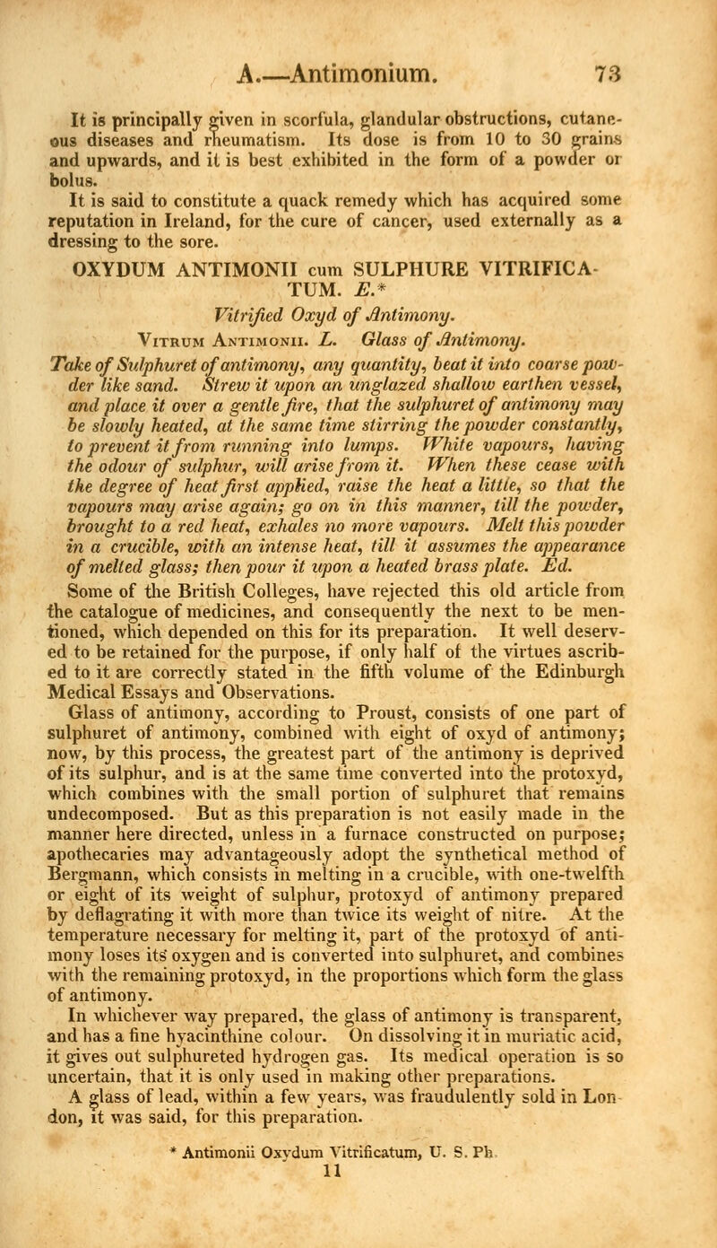 It is principally given in scorfula, glandular obstructions, cutane- ous diseases and rheumatism. Its dose is from 10 to 30 grains and upwards, and it is best exhibited in the form of a powder or bolus. It is said to constitute a quack remedy which has acquired some reputation in Ireland, for the cure of cancer, used externally as a dressing to the sore. OXYDUM ANTIMONII cum SULPHURE VITRIFICA TUM. E* Vitrified Oxyd of Antimony. Vitrum Antimonii. L. Glass of Antimony. Take of Sulphuret of antimony, any quantity, beat it into coarse pow- der like sand. Strew it upon an unglazed shallow earthen vessel, and place it over a gentle fire, that the sulphuret of antimony may be slowly heated, at the same time stirring the powder constantly, to prevent it from running into lumps. White vapours, having the odour of sulphur, will arise from it. When these cease with the degree of heat first applied, raise the heat a little, so that the vapours may arise again; go on in this manner, till the powder, brought to a red heat, exhales no more vapours. Melt this poivder in a crucible, with an intense heat, till it assumes the appearance of melted glass; then pour it upon a heated brass plate. Ed. Some of the British Colleges, have rejected this old article from the catalogue of medicines, and consequently the next to be men- tioned, which depended on this for its preparation. It well deserv- ed to be retained for the purpose, if only half of the virtues ascrib- ed to it are correctly stated in the fifth volume of the Edinburgh Medical Essays and Observations. Glass of antimony, according to Proust, consists of one part of sulphuret of antimony, combined with eight of oxyd of antimony; now, by this process, the greatest part of the antimony is deprived of its sulphur, and is at the same time converted into the protoxyd, which combines with the small portion of sulphuret that remains undecomposed. But as this preparation is not easily made in the manner here directed, unless in a furnace constructed on purpose; apothecaries may advantageously adopt the synthetical method of Bergmann, which consists in melting in a crucible, with one-twelfth or eight of its weight of sulphur, protoxyd of antimony prepared by deflagrating it with more than twice its weight of nitre. At the temperature necessary for melting it, part of the protoxyd of anti- mony loses its* oxygen and is converted into sulphuret, and combines with the remaining protoxyd, in the proportions which form the glass of antimony. In whichever way prepared, the glass of antimony is transparent, and has a fine hyacinthine colour. On dissolving it in muriatic acid, it gives out sulphureted hydrogen gas. Its medical operation is so uncertain, that it is only used in making other preparations. A glass of lead, within a few years, was fraudulently sold in Lon don, it was said, for this preparation. * Antimonii Oxvdum Vitrificatum, U. S. Ph 11