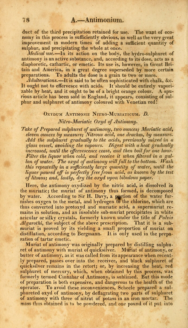 duct of the third precipitation retained for use. The want of eco- nomy in this process is sufficiently obvious, as well as the very great improvement in modern times of adding a sufficient quantity of sulphur, and precipitating the whole at once. Medical use.—In its action on the body, the hydro-sulphuret of antimony is an active substance, and, according to its dose, acts as a diaphoretic, cathartic, or emetic. Its use is, however, in Great Bri- tain and America, in a great degree superseded by more certain preparations. To adults the dose is a grain to two or more. Adulterations.—It is said to be often sophisticated with chalk, &c. It ought not to effervesce with acids. It should be entirely vapori- zable by heat, and it ought to be of a bright orange colour. A spu- rious article has been sold in England, it appears, consisting of sul- phur and sulphuret of antimony coloured with Venetian red I Oxydum Antimonii Nitro-Muriaticum. D. Nitro-Muriatic Oxyd of Antimony. Take of Prepared sulphuret of antimony, two ounces; Muriatic acid, eleven ounces by measure; Nitrous acid, one drachm, by measure. Add the sulphuret gradually to the acids, previously mixed in a glass vessel, avoiding the vapours. Digest with a heat gradually increased, until the effervescence cease, and then boil for one hour. Miter the liquor when cold, and receive it when filtered in a gal- lon of water. The oxyd of antimony will fall to the bottom. Wash this repeatedly in a sufficiently large quantity of water, until the liquor poured off is perfectly free from acid, as known by the test of litmus; and, lastly, dry the oxyd upon bibulous paper. Here, the antimony oxydized by the nitric acid, is dissolved in the muriatic! the muriat of antimony thus formed, is decomposed by water. According to Sir H. Davy, a potion of the water fur- nishes oxygen to the metal, and hydrogen to the chlorine, which are thus converted into protoxyd and muriatic acid, a supermuriat re- mains in solution, and an insoluble sub-muriat precipitates in white acicular or silky crystals, formerly known under the title of Pidvis Algarothi, the subject of the above prescription. That it is a sub- muriat is proved by its yielding a small proportion of muriat on distillation, according to Bergmann. It is only used in the prepa- ration of tartar emetic. Muriat of antimony was originally prepared by distilling sulphu- ret of antimony with muriat of quicksilver. Muriat of antimony, or butter of antimony, as it was called from its appearance when recent- ly prepared, passes over into the receiver, and black sulphuret of quicksilver remains in the retort; or, by increasing the heat, red sulphuret of mercury, which, when obtained by this process, was formerly termed Cinnabar of Antimony, is sublimed. But this mode of preparation is both expensive, and dangerous to the health of the operator. To avoid these inconveniences, Scheele prepared a sul- phureted oxyd of antimony, by deflagrating two parts of sulphuret of antimony with three of nitrat of potass in an iron mortar. The mass thus obtained is to be powdered, and one pound of it put into