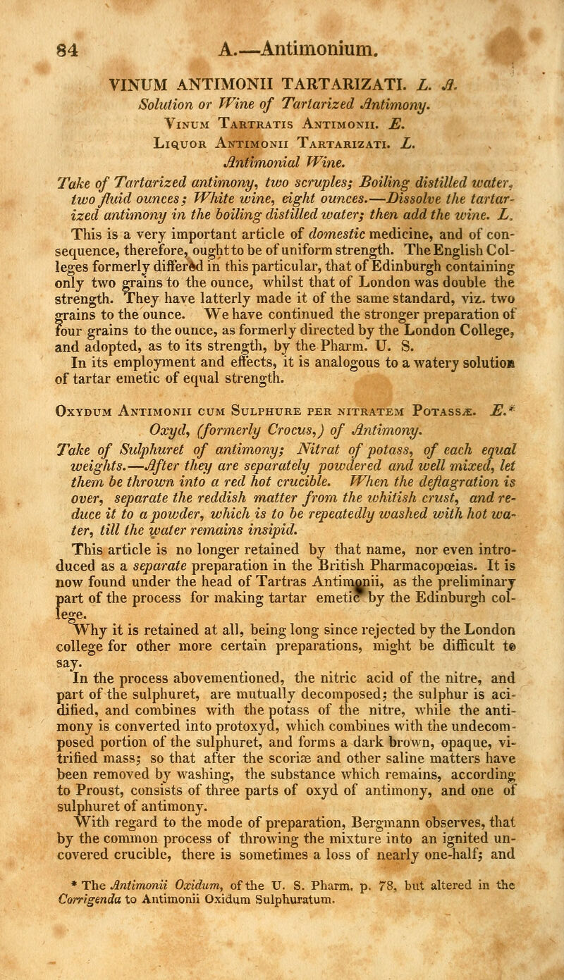 VINUM ANTIMONII TARTARIZATI. L. Jl. Solution or Wine of Tartarized Jintimony. Vinum Tartratis Antimonii. E. Liquor Antimonii Tartarizati. L. Jlniimonial Wine. Take of Tartarized antimony, two scruples; Boiling distilled water* two fluid ounces; White wine, eight ounces.—Dissolve the tartar- ized antimony in the boiling distilled water; then add the wine. L. This is a very important article of domestic medicine, and of con- sequence, therefore, ought to be of uniform strength. The English Col- leges formerly differed in this particular, that of Edinburgh containing only two grains to the ounce, whilst that of London was double the strength. They have latterly made it of the same standard, viz. two grains to the ounce. We have continued the stronger preparation of Four grains to the ounce, as formerly directed by the London College, and adopted, as to its strength, by the Pharm. U. S. In its employment and effects, it is analogous to a watery solutio* of tartar emetic of equal strength. Oxydum Antimonii cum Sulphure per nitratem Potass^e. E.* Oxyd, (formerly Crocus,) of Jintimony. Take of Sulphuret of antimony; Nitrat of potass, of each equal weights.—After they are separately powdered and well mixed, let them be thrown into a red hot crucible. When the deflagration is over, separate the reddish matter from the whitish crust, and re- duce it to a powder, which is to be repeatedly washed with hot wa- ter, till the water remains insipid. This article is no longer retained by that name, nor even intro- duced as a separate preparation in the British Pharmacopoeias. It is now found under the head of Tartras Antimonii, as the preliminary ftart of the process for making tartar emetiPby the Edinburgh col- ege. Why it is retained at all, being long since rejected by the London college for other more certain preparations, might be difficult t© sa7' In the process abovementioned, the nitric acid of the nitre, and part of the sulphuret, are mutually decomposed; the sulphur is aci- dified, and combines with the potass of the nitre, while the anti- mony is converted into protoxyd, which combines with the undecom- posed portion of the sulphuret, and forms a dark brown, opaque, vi- trified mass; so that after the scoriae and other saline matters have been removed by washing, the substance which remains, according to Proust, consists of three parts of oxyd of antimony, and one of sulphuret of antimony. With regard to the mode of preparation, Bergmann observes, that by the common process of throwing the mixture into an ignited un- covered crucible, there is sometimes a loss of nearly one-half; and * The Antimonii Oxidum, of the U. S. Pharm. p. 78, but altered in the Corrigenda to Antimonii Oxidum Sulphuratum.