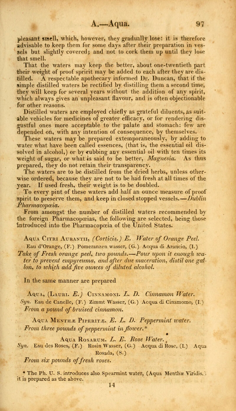 pleasant smell, which, however, they gradually lose: it is therefore advisable to keep them for some days after their preparation in ves- sels but slightly covered; and not to cork them up until they lose that smell. That the waters may keep the better, about one-twentieth part their weight of proof sprint may be added to each after they are dis- tilled. A respectable apothecary informed Dr. Duncan, that if the simple distilled waters be rectified by distilling them a second time, they will keep for several years without the addition of any spirit, which always gives an unpleasant flavour, and is often objectionable for other reasons. Distilled waters are employed chiefly as grateful diluents, as suit- able vehicles for medicines of greater efficacy, or for rendering dis- gustful ones more acceptable to the palate and stomach: few are depended on, with any intention of consequence, by themselves. These waters may be prepared extemporaneously, by adding to water what have been called essences, (that is, the essential oil dis- solved in alcohol,) or by cubbing any essential oil with ten times its weight of sugar, or what is said to be better, Magnesia. As thus prepared, they do not retain their transparency. The waters are to be distilled from the dried herbs, unless other- wise ordered, because they are not to be had fresh at all times of the year. If used fresh, their weight is to be doubled. To every pint of these waters add half an ounce measure of proof spirit to preserve them, and keep in closed stopped vessels.—Dublin Pharmacopoeia. From amongst the number of distilled waters recommended by the foreign Pharmacopoeias, the following are selected, being those introduced into the Pharmacopoeia of the United States. AquA Citri Aurantii, (Corticis.) E. Water of Orange Peel. Eau d'Orang-e, (F.) Pomeranzen wasser, (G.) Acqua di Arancio, (I.) Take of Fresh orange peel, two pounds.—Pour upon it enough iva- ter to prevent empyreuma, and after due maceration, distil one gal Ion, to which add Jive ounces of diluted alcohol. In the same manner are prepared Aqua, (Lauri. E.) Cixxamoxi. L. D. Cinnamon Water. Syn. Eau de Canelle, (F.) Zimmt Wasser, (G.) Acqua di Cinamomo, (I.) From a pound of bruised cinnamon. Aqua Mentha Piperita. E. L. D. Peppermint ivater. From three pounds of peppermint in flower.* AquA Rosarum. L. E. Rose Water., Syn. Eau des Roses, (F.) Rosin Wasser, (G.) Acqua di Rose, (I.) Aqua Rosada, (S.) From six pounds of fresh roses. * The Ph. U. S. introduces also Spearmint water, (Aqua Mentha: Yiridis, \ it is prepared as the above. 14