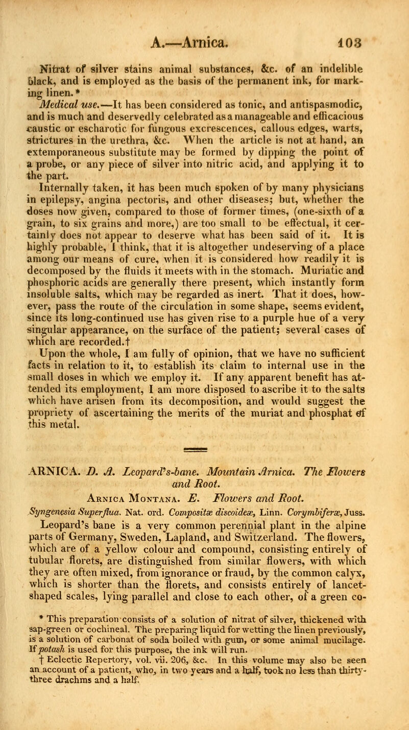 Nitrat of silver stains animal substances, &c. of an indelible black, and is employed as the basis of the permanent ink, for mark- ing linen. * Medical use.—It has been considered as tonic, and antispasmodic, and is much and deservedly celebrated as a manageable and efficacious caustic or escharotic for fungous excrescences, callous edges, warts, strictures in the urethra, &c. When the article is not at hand, an extemporaneous substitute may be formed by dipping the point of a probe, or any piece of silver into nitric acid, and applying it to the part. Internally taken, it has been much spoken of by many physicians in epilepsy, angina pectoris, and other diseases; but, whether the doses now given, compared to those ot former times, (one-sixth of a grain, to six grains and more,) are too small to be effectual, it cer- tainly does not appear to deserve what has been said of it. It is highly probable, I think, that it is altogether undeserving of a place among our means of cure, when it is considered how readily it is decomposed by the fluids it meets with in the stomach. Muriatic and phosphoric acids are generally there present, which instantly form insoluble salts, which may be regarded as inert. That it does, how- ever, pass the route of the circulation in some shape, seems evident, since its long-continued use has given rise to a purple hue of a very singular appearance, on the surface of the patient; several cases of which are recorded.! Upon the whole, I am fully of opinion, that we have no sufficient facts in relation to it, to establish its claim to internal use in the small doses in which we employ it. If any apparent benefit has at- tended its employment, I am more disposed to ascribe it to the salts which have arisen from its decomposition, and would suggest the propriety of ascertaining the merits of the muriat and phosphat of this metal. ARNICA. D. A. Leopard''s-bane. Mountain Arnica. The Mowers and Root. Arnica Montana. E. Flowers and Root. Syngenesia Superfl.ua. Nat. ord. Composite discoidex, Linn. Corymbiferse, Juss. Leopard's bane is a very common perennial plant in the alpine parts of Germany, Sweden, Lapland, and Switzerland. The flowers, which are of a yellow colour and compound, consisting entirely of tubular florets, are distinguished from similar flowers, with which they are often mixed, from ignorance or fraud, by the common calyx, which is shorter than the florets, and consists entirely of lancet- shaped scales, lying parallel and close to each other, of a green co- * This preparation consists of a solution of nitrat of silver, thickened with sap-green or cochineal. The preparing1 liquid for wetting the linen previously, is a solution of carbonat of soda boiled with gum, or some animal mucilage. If potash is used for this purpose, the ink will run. f Eclectic Repertory, vol. vii. 206, &c. In this volume may also be seen an account of a patient, who, in two years and a half, took no leas than thirty- three drachms and a half.