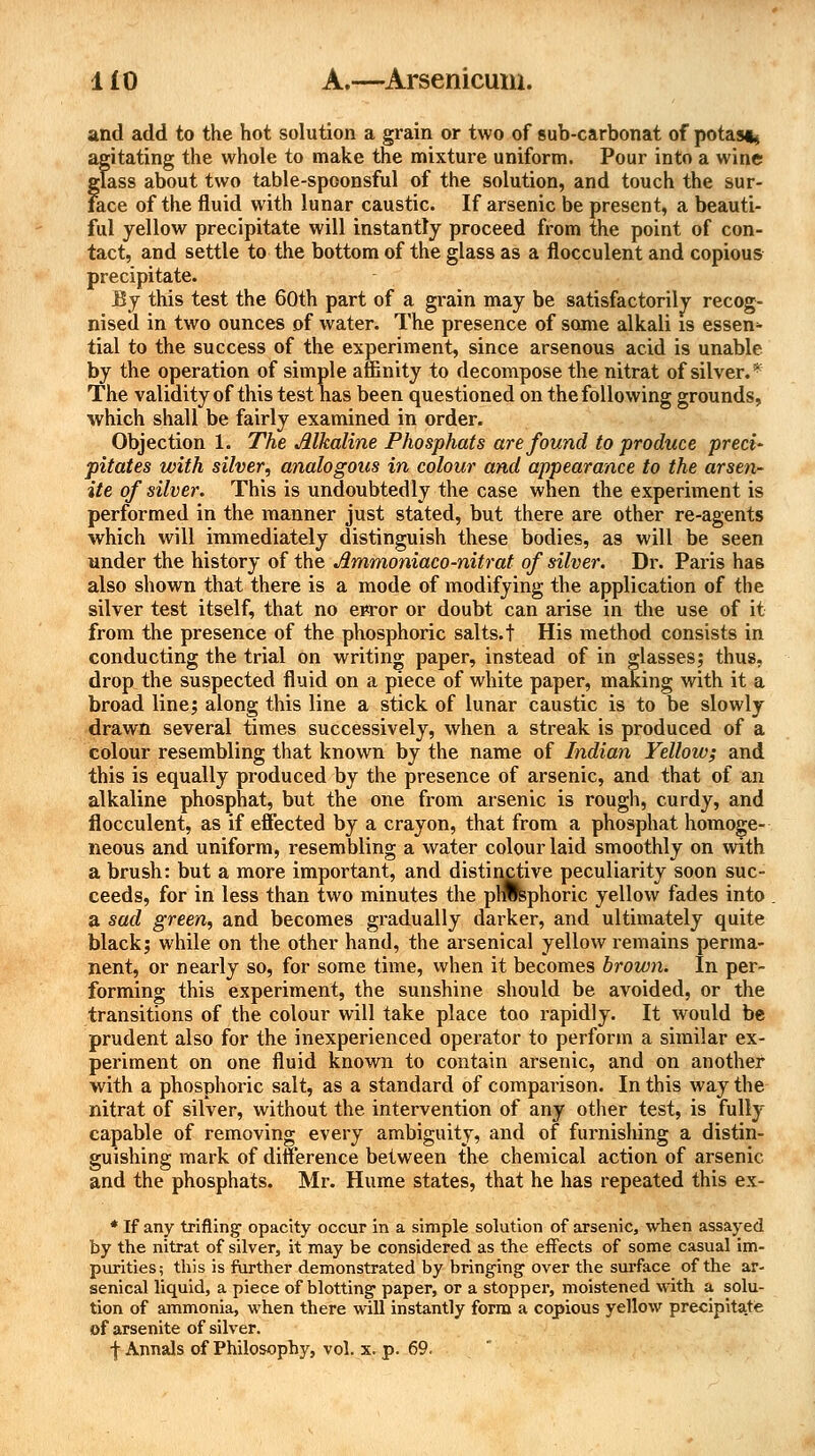and add to the hot solution a grain or two of sub-carbonat of potas^ agitating the whole to make the mixture uniform. Pour into a wine glass about two table-spoonsful of the solution, and touch the sur- face of the fluid with lunar caustic. If arsenic be present, a beauti- ful yellow precipitate will instantly proceed from the point of con- tact, and settle to the bottom of the glass as a flocculent and copious precipitate. By this test the 60th part of a grain may be satisfactorily recog- nised in two ounces of water. The presence of some alkali is essen- tial to the success of the experiment, since arsenous acid is unable by the operation of simple affinity to decompose the nitrat of silver/- The validity of this test has been questioned on the following grounds, which shall be fairly examined in order. Objection 1. The Alkaline Phosphats are found to produce preci' pitates with silver, analogous in colour and appearance to the arsen- ite of silver. This is undoubtedly the case when the experiment is performed in the manner just stated, but there are other re-agents which will immediately distinguish these bodies, as will be seen under the history of the Jlmmoniaco-nitrat of silver. Dr. Paris has also shown that there is a mode of modifying the application of the silver test itself, that no ewor or doubt can arise in the use of it from the presence of the phosphoric salts.t His method consists in conducting the trial on writing paper, instead of in glasses; thus, drop the suspected fluid on a piece of white paper, making with it a broad line; along this line a stick of lunar caustic is to be slowly drawn several times successively, when a streak is produced of a colour resembling that known by the name of Indian Yellow; and this is equally produced by the presence of arsenic, and that of an alkaline phosphat, but the one from arsenic is rough, curdy, and flocculent, as if effected by a crayon, that from a phosphat homoge- neous and uniform, resembling a water colour laid smoothly on with a brush: but a more important, and distinctive peculiarity soon suc- ceeds, for in less than two minutes the phosphoric yellow fades into a sad green, and becomes gradually darker, and ultimately quite black; while on the other hand, the arsenical yellow remains perma- nent, or nearly so, for some time, when it becomes brown. In per- forming this experiment, the sunshine should be avoided, or the transitions of the colour will take place too rapidly. It would be prudent also for the inexperienced operator to perform a similar ex- periment on one fluid known to contain arsenic, and on another with a phosphoric salt, as a standard of comparison. In this way the nitrat of silver, without the intervention of any other test, is fully capable of removing every ambiguity, and of furnishing a distin- guishing mark of difference between the chemical action of arsenic and the phosphats. Mr. Hume states, that he has repeated this ex- * If any trifling1 opacity occur in a simple solution of arsenic, when assayed by the nitrat of silver, it may be considered as the effects of some casual im- purities; this is further demonstrated by bringing- over the surface of the ar- senical liquid, a piece of blotting paper, or a stopper, moistened with a solu- tion of ammonia, when there will instantly form a copious yellow precipitate of arsenite of silver. f Annals of Philosophy, vol. x. p. 69.