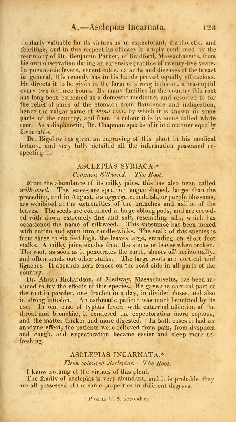 A.—Asclcpias Incarnata. j >:<{ ticularly valuable for its virtues as an expectorant, diaphoretic, and febrifuge, and in this respect its efficacy is amply Confirmed by the testimony of Dr. Benjamin Parker, of Bradford, Massachusetts, from his own observation during an extensive practice of twenty-five years. In pneumonic fevers, recent colds, catarrhs and diseases of the breast in general, this remedy has in his hands proved equally efficacious. He directs it to be given in the form of strong infusion, a tea-cupful every two or three hours. By many families in the country this root has long been esteemed as a domestic medicine, and resorted to for the relief of pains of the stomach from flatulence and indigestion, hence the vulgar name of wind root, by which it is known in some parts of the country, and from its colour it is by some called white root. As a diaphoretic, Dr. Chapman speaks of it in a manner equally favourable. Dr. Bigelow has given an engraving of this plant in his medical botany, and very fully detailed all the information possessed re- specting it. ASCLEPIAS SYRIACA.* Common Silkweed. The Root. From the abundance of its milky juice, this has also been called milk-weed. The leaves are spear or tongue shaped, larger than the preceding, and in August, its aggregate, reddish, or purple blossoms, are exhibited at the extremities of the branches and axillae of the leaves. The seeds are contained in large oblong pods, and are crowd- ed with down extremely fine and soft, resembling silk, which has occasioned the name of silkweed. This substance has been mixed with cotton and spun into candle-wicks. The stalk of this species is from three to six feet high, the leaves large, standing on short foot stalks. A milky juice exudes from the stems or leaves when broken. The root, as soon as it penetrates the earth, shoots off horizontally, and often sends out other stalks. The large roots are cortical and ligneous It abounds near fences on the road side in all parts of the country. Dr. Abijah Richardson, of Med way, Massachusetts, has been in- duced to try the effects of this species. He gave the cortical part of the root in powder, one drachm in a day, in divided doses, and also in strong infusion. An asthmatic patient was much benefited by its use. In one case of typhus fever, with catarrhal affection of the throat and bronchiae, it rendered the expectoration more copious, and the matter thicker and more digested. In both cases it had an anodyne effect^ the patients were relieved from pain, from dyspnoea and cough, and expectoration became easier and sleep more re- freshing. ASCLEPIAS INCARNATA.* Flesh coloured Jlsclepias. The Root. I know nothing of the virtues of this plant. The family of asclepias is very abundant, and it is probable they are all possessed of the same properties in different, degrees. * Pharra. IT. S, secondary