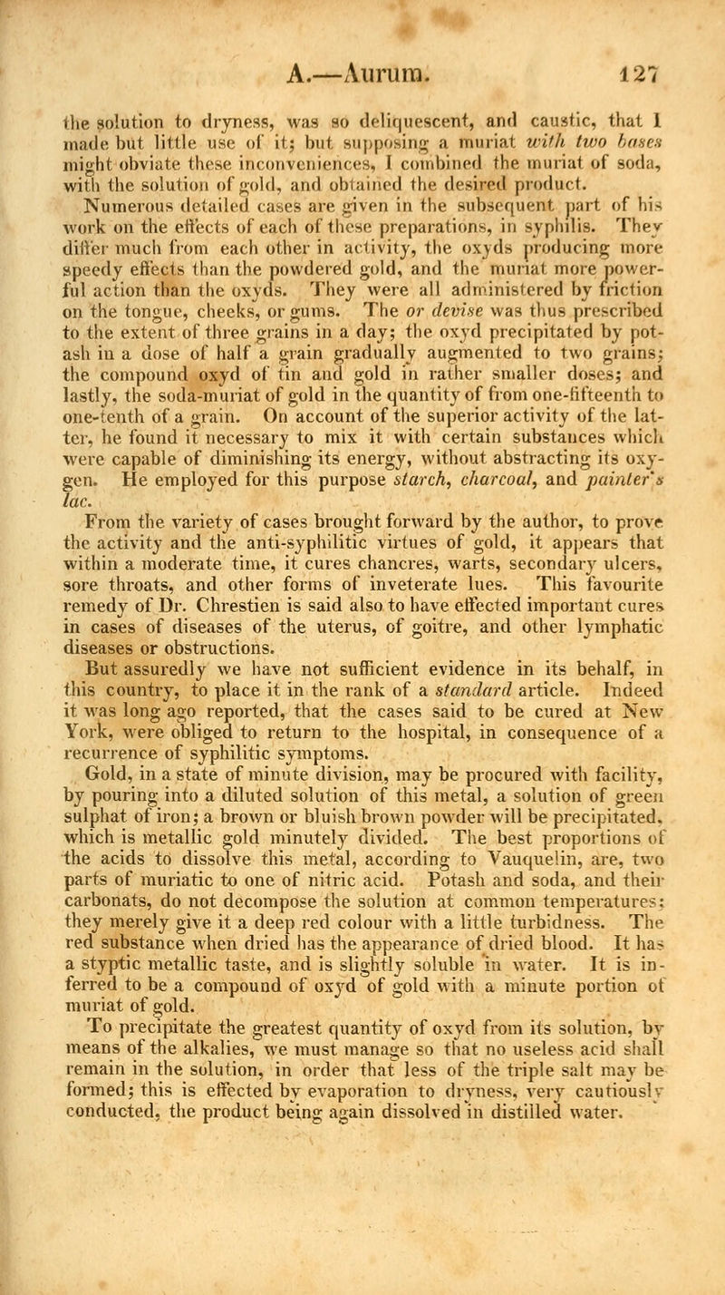 the solution to dryness, was so deliquescent, and caustic, that 1 made but little use of it; but supposing a muriat with two bases might obviate these inconveniences, I combined the muriat of soda, with the solution of gold, and obtained the desired product. Numerous detailed cases are given in the subsequent part of his work on the effects of each of these preparations, in syphilis. They differ much from each other in activity, the oxyds producing more speedy effects than the powdered gold, and the muriat more power- ful action than the oxyds. They were all administered by friction on the tongue, cheeks, or gums. The or devise was thus prescribed to the extent of three grains in a day; the oxyd precipitated by pot- ash in a dose of half a grain gradually augmented to two grains; the compound oxyd of tin and gold in rather smaller doses; and lastly, the soda-muriat of gold in the quantity of from one-tifteenth to one-tenth of a grain. On account of the superior activity of the lat- ter, he found it necessary to mix it with certain substances which were capable of diminishing its energy, without abstracting its oxy- gen. He employed for this purpose starch, charcoal, and painter's lac. From the variety of cases brought forward by the author, to prove the activity and the anti-syphilitic virtues of gold, it appears that within a moderate time, it cures chancres, warts, secondary ulcers, sore throats, and other forms of inveterate lues. This favourite remedy of Dr. Chrestien is said also to have effected important cures in cases of diseases of the uterus, of goitre, and other lymphatic diseases or obstructions. But assuredly we have not sufficient evidence in its behalf, in this country, to place it in the rank of a standard article. Indeed it was long ago reported, that the cases said to be cured at New York, wrere obliged to return to the hospital, in consequence of a recurrence of syphilitic symptoms. Gold, in a state of minute division, may be procured with facility, by pouring into a diluted solution of this metal, a solution of green sulphat of iron; a brown or bluish brown powrder will be precipitated, which is metallic gold minutely divided. The best proportions of the acids to dissolve this metal, according to Vauquelin, are, two parts of muriatic to one of nitric acid. Potash and soda, and their carbonats, do not decompose the solution at common temperatures: they merely give it a deep red colour with a little turbidness. The red substance when dried has the appearance of dried blood. It has a styptic metallic taste, and is slightly soluble in water. It is in- ferred to be a compound of oxyd of gold with a minute portion ot muriat of gold. To precipitate the greatest quantity of oxyd from its solution, by means of the alkalies, we must manage so that no useless acid shall remain in the solution, in order that less of the triple salt may be formed; this is effected by evaporation to dryness, very cautiously conducted, the product being again dissolved in distilled water.