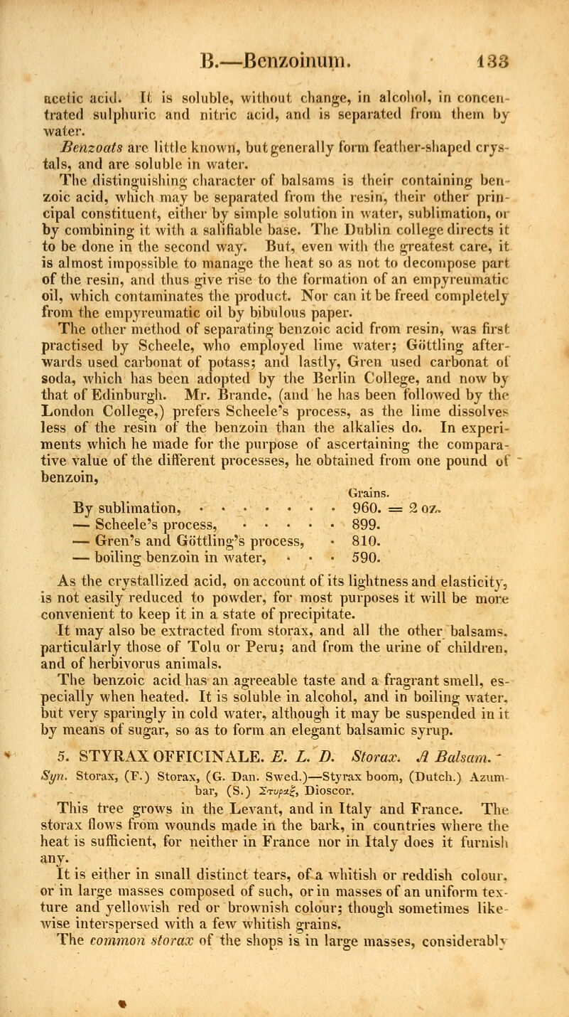 acetic acid. It is soluble, without change, in alcohol, in concen- trated sulphuric and nitric acid, and is separated from them by water. Benzoats are little known, but generally form feather-shaped crys- tals, and are soluble in water. The distinguishing character of balsams is their containing ben- zoic acid, which may be separated from the resin, their other prin- cipal constituent, either by simple solution in water, sublimation, or by combining it with a salifiable base. The Dublin college directs it to be done in the second way. But, even with the greatest care, it is almost impossible to manage the heat so as not to decompose part of the resin, and thus give rise to the formation of an empyreumatic oil, which contaminates the product. Nor can it be freed completely from the empyreumatic oil by bibulous paper. The other method of separating benzoic acid from resin, was first practised by Scheele, who employed lime water; Gottling after- wards used carbonat of potass; and lastly, Gren used carbonat of soda, which has been adopted by the Berlin College, and now by that of Edinburgh. Mr. Brande, (and he has been followed by the London College,) prefers Scheele's process, as the lime dissolves less of the resin of the benzoin than the alkalies do. In experi- ments which he made for the purpose of ascertaining the compara- tive value of the different processes, he obtained from one pound ot benzoin, Grains. By sublimation, • • 960. = 2 oz. — Scheele's process, 899. — Gren's and Gottling's pi'ocess, • 810. — boiling benzoin in water, • • • 590. As the crystallized acid, on account of its lightness and elasticity, is not easily reduced to powder, for most purposes it will be more convenient to keep it in a state of precipitate. It may also be extracted from storax, and all the other balsams, particularly those of Tolu or Peru; and from the urine of children, and of herbivorus animals. The benzoic acid has an agreeable taste and a fragrant smell, es- pecially when heated. It is soluble in alcohol, and in boiling water, but very sparingly in cold water, although it may be suspended in it by means of sugar, so as to form an elegant balsamic syrup. 5. STYRAX OFFICINALE. E. L. D. Storax. A Balsam, ' Syn. Storax, (F.) Storax, (G. Dan. Swed.)—Styrax boom, (Dutch.) Azum- bar, (S.) 2Tt//>:i£, Dioscor. This tree grows in the Levant, and in Italy and France. The storax flows from wounds made in the bark, in countries where the heat is sufficient, for neither in France nor in Italy does it furnish any-... It is either in small distinct tears, of a whitish or reddish colour. or in large masses composed of such, or in masses of an uniform tex- ture and yellowish red or brownish colour; though sometimes like wise interspersed with a few whitish grains. The common storax of the shops is in large masses, considerably