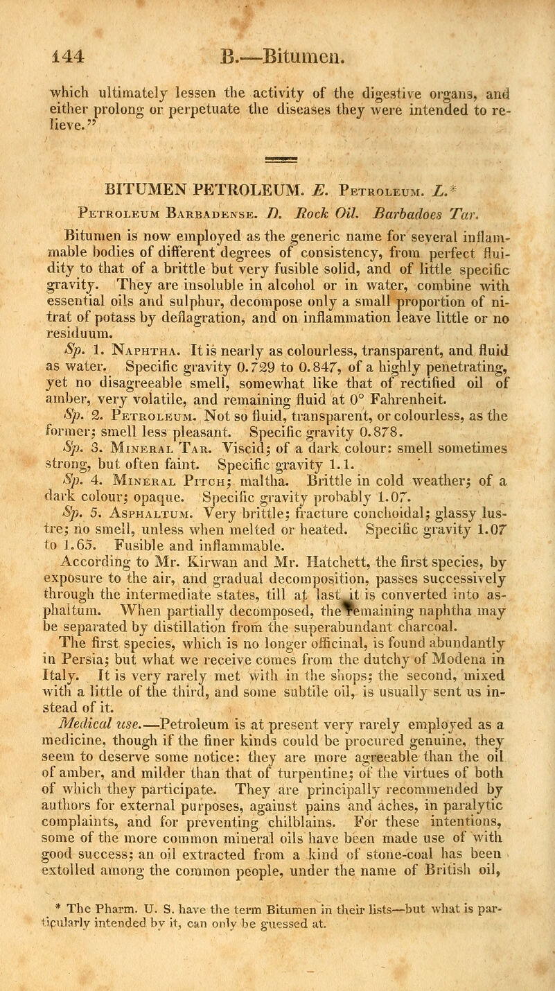 which ultimately lessen the activity of the digestive organs, and either prolong or perpetuate the diseases they were intended to re- lieve.  BITUMEN PETROLEUM. E. Petroleum. L. * Petroleum Barbadense. J). Rock Oil. Barbadoes Tar. Bitumen is now employed as the generic name for several inflam- mable bodies of different degrees of consistency, from perfect flui- dity to that of a brittle but very fusible solid, and of little specific gravity. They are insoluble in alcohol or in water, combine with essential oils and sulphur, decompose only a small proportion of ni- trat of potass by deflagration, and on inflammation leave little or no residuum. Sp. 1. Naphtha. It is nearly as colourless, transparent, and fluid as water. Specific gravity 0.72,9 to 0.847, of a highly penetrating, yet no disagreeable smell, somewhat like that of rectified oil of amber, very volatile, and remaining fluid at 0° Fahrenheit. Sp. 2. Petroleum. Not so fluid, transparent, or colourless, as the former,- smell less pleasant. Specific gravity 0.878. Sp. 3. Mineral Tar. Viscid; of a dark colour: smell sometimes strong, but often faint. Specific gravity 1.1. Sp. 4. Mineral Pitch; maltha. Brittle in cold weather; of a dark colour; opaque. Specific gravity probably 1.07. Sp. 5. Asphaltum. Very brittle; fracture conchoidal; glassy lus- tre; no smell, unless when melted or heated. Specific gravity 1.07 to 1.65. Fusible and inflammable. According to Mr. Kirwan and Mr. Hatchett, the first species, by exposure to the air, and gradual decomposition, passes successively through the intermediate states, till at last At is converted into as- phaitum. When partially decomposed, theTlemaining naphtha may be separated by distillation from the superabundant charcoal. The first species, which is no longer officinal, is found abundantly in Persia; but what we receive comes from the dutchy of Modena in Italy. It is very rarely met with in the shops; the second, mixed with a little of the third, and some subtile oil, is usually sent us in- stead of it. Medical use.—Petroleum is at present very rarely employed as a medicine, though if the finer kinds could be procured genuine, they seem to deserve some notice: they are more agreeable than the oil of amber, and milder than that of turpentine; of the virtues of both of which they participate. They are principally recommended by authors for external purposes, against pains and aches, in paralytic complaints, and for preventing chilblains. For these intentions, some of the more common mineral oils have been made use of with good success; an oil extracted from a kind of stone-coal has been < extolled among the common people, under the name of British oil, * The Pharm. U. S. have the term Bitumen in their lists—but what is par- ticularly intended by it, can only be guessed at.