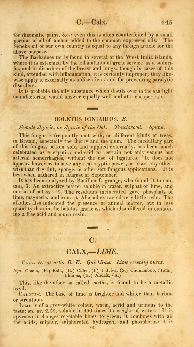 for rheumatic pains, &c.; even this is often counterfeited by a small portion of oil of amber added to the common expressed oils. The Seneka oil of our own country is equal to any foreign article for the above purpose. The Barbadoes tar is found in several of the West India islands, where it is esteemed by the inhabitants of great service as a sudori- fic, and in disorders of the breast and lungs; though in cases of this kind, attended with inflammation, it is certainly improper; they like- wise apply it externally as a discutient, and for preventing paralytic disorders. It is probable the oily substance which distils over in the gas light manufactories, would answer equally well and at a cheaper rate. BOLETUS IGNIARIUS. E. Female Agaric, or Agaric of the Oak. Touchwood. Spunk. This fungus is frequently met with, on different kinds of trees, in Britain, especially the cherry and the plum. The medullary part of this fungus, beaten soft, and applied externally, has been much celebrated as a styptic; and said to restrain not only venous but arterial hemorrhagies, without the use of ligatures. It does not appear, however, to have any real styptic power, or to act any other- wise than dry lint, sponge, or other soft fungous applications. It is best when gathered in August or September. It has been analyzed by Bouillon Lagrange, who found it to con- tain, 1. An extractive matter soluble in water, sulphat of lime, and muriat of potass. 2. The residuum incinerated gave phosphats of lime, magnesia, and iron. 3. Alcohol extracted very little resin. The alkalies also indicated the presence of animal matter, but in less quantity than in the boletus agaricus, which also differed in contain- ing a free acid and much resin. c. CALX.—LIME. Calx, recens usta. D. E. Quicklime. Lime recently burnt. Syn. Chaux, (F.) Kalk, (G.) Calce, (I.) Calviva, (S.) Chunamboo, (Tam.) Chunna, (H.) Ahuck, (A.) This, like the other so called earths, is found to be a metallic oxyd. Calcium. The base of lime is brighter and whiter than barium or strontium. Lime is of a grey-white colour, warm, acrid and urinous to the taste; sp. gr. 2.33, soluble in 450 times its weight of water. It is apyrous; it changes vegetable blues to green; it combines with all the acids, sulphur, sulphureted hvdrogen, and phosphorus: it is 20