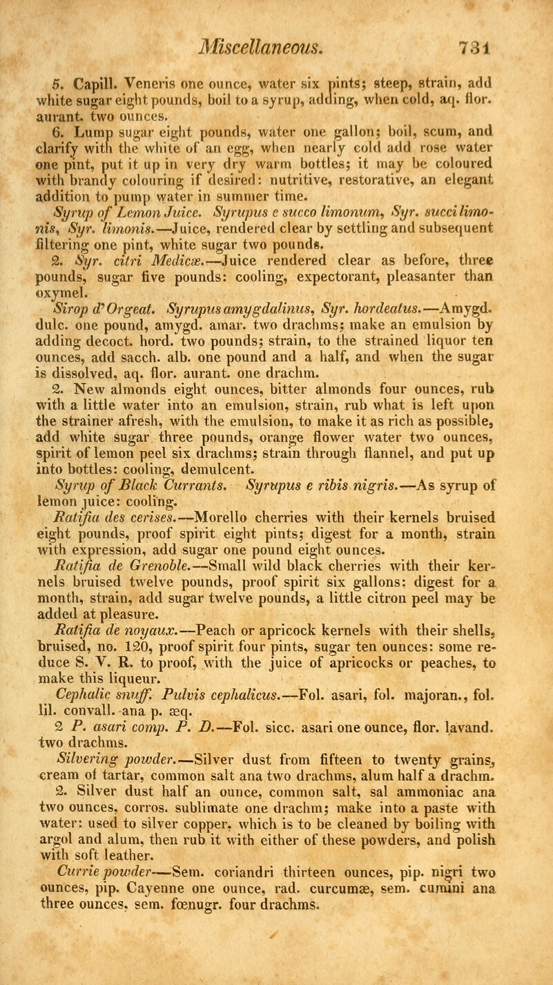 5. Capill. Veneris one ounce, water six pints; steep, strain, add white sugar eight pounds, boil to a syrup, adding, when cold, aq. fior. aurant. two ounces. 6. Lump sugar eight pounds, water one gallon; boil, scum, and clarify with the white of an egg, when nearly cold add rose water one pint, put it up in very dry warm bottles; it may be coloured with brandy colouring if desired: nutritive, restorative, an elegant addition to pump water in summer time. Syrup of Lemon Juice. Syrupus e succo limonum, Syr. succi limo- nis, Syr. limonis.—Juice, rendered clear by settling and subsequent filtering one pint, white sugar two pounds. 2. Syr. citri Medicse.—Juice rendered clear as before, three pounds, sugar five pounds: cooling, expectorant, pleasanter than oxymel. Sirop d? Orgeat. Syrupus amygdalinus, Syr. hordeatus.—Amygd. dulc. one pound, amygd. amar. two drachms; make an emulsion by adding decoct, hord. two pounds; strain, to the strained liquor ten ounces, add sacch. alb. one pound and a half, and when the sugar is dissolved, aq. fior. aurant. one drachm. 2. New almonds eight ounces, bitter almonds four ounces, rub with a little water into an emulsion, strain, rub what is left upon the strainer afresh, with the emulsion, to make it as rich as possible, add white sugar three pounds, orange flower water two ounces, spirit of lemon peel six drachms; strain through flannel, and put up into bottles: cooling, demulcent. Syrup of Black Currants. Syrupus e ribis nigris.—As syrup of lemon juice: cooling. Ratifia des cerises.—Morello cherries with their kernels bruised eight pounds, proof spirit eight pints; digest for a month, strain with expression, add sugar one pound eight ounces. Ratifia de Grenoble.—Small wild black cherries with their ker- nels bruised twelve pounds, proof spirit six gallons: digest for a month, strain, add sugar twelve pounds, a little citron peel may be added at pleasure. Ratifia de noyaux.—Peach or apricock kernels with their shells, bruised, no. 120, proof spirit four pints, sugar ten ounces: some re- duce S. V. R. to proof, with the juice of apricocks or peaches, to make this liqueur. Cephalic, snuff. Pulvis cephalicus. —Fol. asari, fol. majoran., fol. 111. convall. ana p. seq. 2 P. asari comp. P. D.—Fol. sice, asari one ounce, flor. lavand. two drachms. Silvering powder—Silver dust from fifteen to twenty grains, cream ot tartar, common salt ana two drachms, alum half a drachm. 2. Silver dust half an ounce, common salt, sal ammoniac ana two ounces, corros. sublimate one drachm; make into a paste with water: used to silver copper, which is to be cleaned by boiling with argol and alum, then rub it with either of these powders, and polish with soft leather. Currie powder—Sem. coriandri thirteen ounces, pip. nigri two ounces, pip. Cayenne one ounce, rad. curcumae, sem. cumini ana three ounces, sem. foenugr. four drachms.