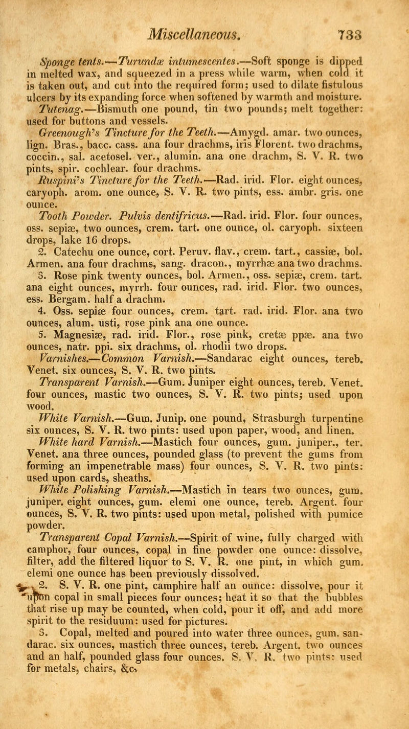Sponge tents.—Turunda intumescenles.—Soft sponge is dipped in melted wax, and squeezed in a press while warm, when cold it is taken out, and cut into the required form; used to dilate fistulous ulcers by its expanding force when softened by warmth and moisture. Tutenag.—Bismuth one pound, tin two pounds; melt together: used for buttons and vessels. Greenouglt's Tincture for the Teeth.—Amygd. amar. two ounces, lign. Bras., bacc. cass. ana four drachms, iris Florent. two drachms, coccin., sal. acetosel. ver., alumin. ana one drachm, S. V. R. two pints, spir. cochlear, four drachms. Ruspini's Tincture for the Teeth.—Rad. irid. Flor. eight ounces, caryoph. arom. one ounce, S. V. R. two pints, ess. ambr. gris. one ounce. Tooth Powder. Pulvis dentifricus.—Rad. irid. Flor. four ounces, ess. sepise, two ounces, crem. tart, one ounce, ol. caryoph. sixteen drops, lake 16 drops. 2. Catechu one ounce, cort. Peruv. flav., crem. tart., cassise, bol. Armen. ana four drachms, sang, dracon., myrrhae ana two drachms. 3. Rose pink twenty ounces, bol. Armen., oss. sepiae, crem. tart, ana eight ounces, myrrh, four ounces, rad. irid. Flor. two ounces, ess. Bergam. half a drachm. 4. Oss. sepise four ounces, crem. tart. rad. irid. Flor. ana two ounces, alum, usti, rose pink ana one ounce. 5. Magnesias, rad. irid. Flor., rose pink, cretse ppse. ana two ounces, natr. ppi. six drachms, ol. rhodii two drops. Varnishes.—Common Varnish.—Sandarac eight ounces, tereb. Venet. six ounces, S. V. R. two pints. Transparent Varnish.—Gum. Juniper eight ounces, tereb. Venet. four ounces, mastic two ounces, S. V. R. two pints; used upon wood. White Varnish.—Gum. Junip. one pound, Strasburgh turpentine six ounces, S. V. R. two pints: used upon paper, wood, and linen. White hard Varnish.—Mastich four ounces, gum. juniper., ter. Venet. ana three ounces, pounded glass (to prevent the gums from forming an impenetrable mass) four ounces, S. V. R. two pints: used upon cards, sheaths. White Polishing Varnish.—Mastich in tears two ounces, gum. juniper, eight ounces, gum. elemi one ounce, tereb. Argent, four ounces, S. V. R. two pints: used upon metal, polished with pumice powder. Transparent Copal Varnish.—Spirit of wine, fully charged with camphor, four ounces, copal in fine powder one ounce: dissolve, filter, add the filtered liquor to S. V. R. one pint, in which gum. elemi one ounce has been previously dissolved. 3^. 2. S. V. R. one pint, camphire half an ounce: dissolve, pour it upon copal in small pieces four ounces; heat it so that the bubbles that rise up may be counted, when cold, pour it off, and add more spirit to the residuum: used for pictures. 3. Copal, melted and poured into water three ounces, gum. san- darac. six ounces, mastich three ounces, tereb. Argent, two ounces and an half, pounded glass four ounces. S. V. R, two pints: used for metals, chairs, &c*