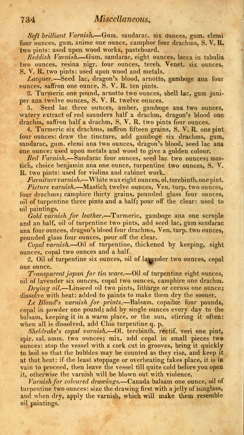 Soft brilliant Varnish.—Gum. sandarac. six dunces, gum. elemi four ounces, gum. anime one ounce, camphor four drachms, S. V. R. two pints: used upon wood works, pasteboard. Reddish Varnish.—Gum. sandarac. eight ounces, lacca in tabulis two ounces, resina nigr. four ounces, tereb. Venet. six ounces, S. V. R. two pints: used upon wood and metals. Lacquer.—Seed lac, dragon's blood, arnotto, gamboge ana four ounces, saffron one ounce, S. V. R. ten pints. 2. Turmeric one pound, arnotto two ounces, shell lac, gum juni- per ana twelve ounces, S. V. R. twelve ounces. 3. Seed lac three ounces, amber, gamboge ana two ounces, watery extract of red saunders half a drachm, dragon's blood one drachm, saffron half a drachm, S. V. R. two pints four ounces. 4. Turmeric six drachms, saffron fifteen grains, S. V. R. one pint four ounces: draw the tincture, add gamboge six drachms, gum. sandarac, gum. elemi ana two ounces, dragon's blood, seed lac ana one ounce: used upon metals and wood to give a golden colour. Red Varnish.—Sandarac four ounces, seed lac two ounces; mas- ticH, choice benjamin ana one ounce, turpentine two ounces, S. V. R. two pints: used for violins and cabinet work. Furniture varnish,—White wax eight ounces, ol. terebinth, one pint. Picture varnish.—Mastich twelve ounces, Ven. turp. two ounces, four drachms; camphire thirty grains, pounded glass four ounces, oil of turpentine three pints and a half; pour off the clear: used to oil paintings. Gold varnish for leather.—Turmeric, gamboge ana one scruple and an half, oil of turpentine two pints, add seed lac, gum sandarac ana four ounces, dragon's blood four drachms, Ven. turp. two ounces, pounded glass four ounces, pour off the clear. Copal varnish.—Oil of turpentine, thickened by keeping, eight ounces, copal two ounces and a half. 2. Oil of turpentine six ounces, oil of launder two ounces, copal one ounce. Transparent japan for tin ware.—Oil of turpentine eight ounces, oil of lavender six ounces, copal two ounces, camphire one drachm. Drying oil.—Linseed oil two pints, litharge or ceruss one ounce; dissolve with heat: added to paints to make them dry the sooner. Le Blond's varnish for prints.—Balsam, copaibae four pounds, copal in powder one pound; add by single ounces every day to the balsam, keeping it in a warm place, or the sun, stirring it often: when all is dissolved, add Chio turpentine q. p. Sheldrake's copal varnish.—01. terebinth, rectif. veri one pint, spir. sal. amm. two ounces; mix, add copal in small pieces two ounces: stop the vessel with a cork cut in grooves, bring it quickly to boil so that the bubbles may be counted as they rise, and keep it at that heat: if the least stoppage or overheating takes place, it is in vain to proceed, then leave the vessel till quite cold before you open it, otherwise the varnish will be blown out with violence. Varnish for coloured drawings.—Canada balsam one ounce, oil of turpentine two ounces: size the drawing first with a jelly of isinglass, and when dry, apply the varnish, which will make them resemble oil paintings.