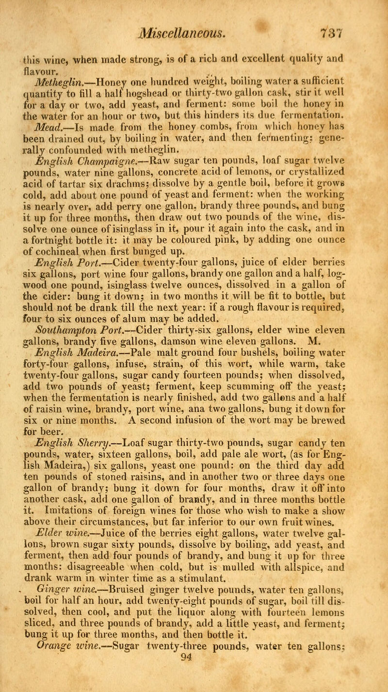 this wine, when made strong, is of a rich and excellent quality and flavour. Metheglin.—Honey one hundred weight, boiling water a sufficient quantity to fill a halt hogshead or thirty-two gallon cask, stir it well for a day or two, add yeast, and ferment: some boil the honey in the water for an hour or two, but this hinders its due fermentation. Mead.—Is made from the honey combs, from which honey has been drained out, by boiling in water, and then fermenting: gene- rally confounded with metheglin. English Champaigne.—Raw sugar ten pounds, loaf sugar twelve pounds, water nine gallons, concrete acid of lemons, or crystalii/.ed acid of tartar six drachms; dissolve by a gentle boil, before it grows cold, add about one pound of yeast and ferment: when the working is nearly over, add perry one gallon, brandy three pounds, and bung it up for three months, then draw out two pounds of the wine, dis- solve one ounce of isinglass in it, pour it again into the cask, and in a fortnight bottle it: it may be coloured pink, by adding one ounce of cochineal when first bunged up. English Port.—Cider twenty-four gallons, juice of elder berries six gallons, port wine four gallons, brandy one gallon and a half, log- wood one pound, isinglass twelve ounces, dissolved in a gallon of the cider: bung it down; in two months it will be fit to bottle, but should not be drank till the next year: if a rough flavour is required, four to six ounces of alum may be added. Southampton Port.—Cider thirty-six gallons, elder wine eleven gallons, brandy five gallons, damson wine eleven gallons. M. English Madeira.—Pale malt ground four bushels, boiling water forty-four gallons, infuse, strain, of this wort, while warm, take twenty-four gallons, sugar candy fourteen pounds; when dissolved, add two pounds of yeast; ferment, keep scumming off the yeast; when the fermentation is nearly finished, add two gallons and a half of raisin wine, brandy, port wine, ana two gallons, bung it down for six or nine months. A second infusion of the wort may be brewed for beer. English Sherry.—Loaf sugar thirty-two pounds, sugar candy ten pounds, water, sixteen gallons, boil, add pale ale wort, (as for Eng- lish Madeira,) six gallons, yeast one pound: on the third day add ten pounds of stoned raisins, and in another two or three days one gallon of brandy; bung it down for four months, draw it off into another cask, add one gallon of brandy, and in three months bottle it. Imitations of foreign wines for those who wish to make a show above their circumstances, but far inferior to our own fruit wines. Elder wine.—Juice of the berries eight gallons, water twelve gal- lons, brown sugar sixty pounds, dissolve by boiling, add yeast, and ferment, then add four pounds of brandy, and bung it up for three months: disagreeable when cold, but is mulled with allspice, and drank warm in winter time as a stimulant. Ginger wine.—Bruised ginger twelve pounds, water ten gallons, boil for half an hour, add twenty-eight pounds of sugar, boil till dis- solved, then cool, and put the liquor along with fourteen lemons sliced, and three pounds of brandy, add a little yeast, and ferment; bung it up for three months, and then bottle it. Orange wine.—Sugar twenty-three pounds, water ten gallons: 94