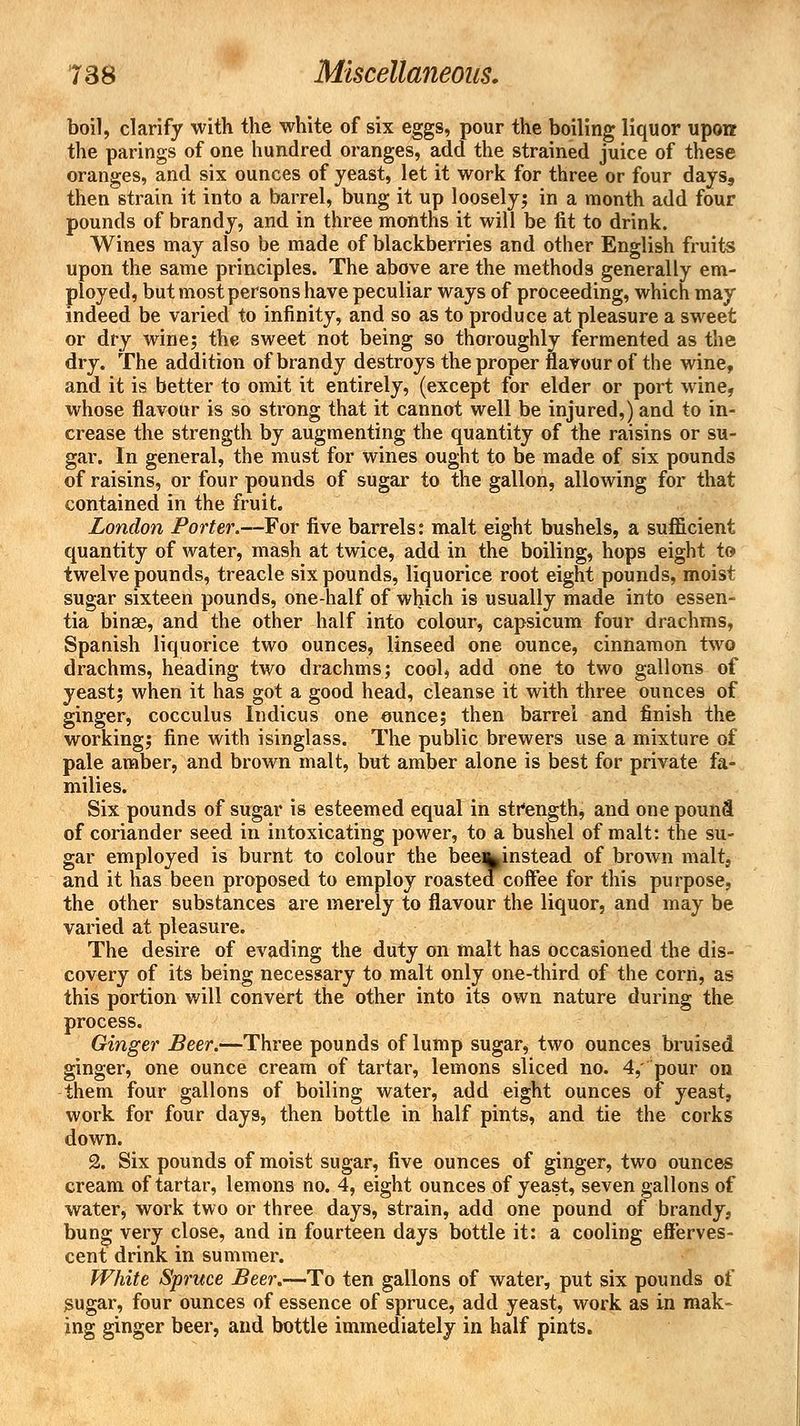 boil, clarify with the white of six eggs, pour the boiling liquor upon the parings of one hundred oranges, add the strained juice of these oranges, and six ounces of yeast, let it work for three or four days, then strain it into a barrel, bung it up loosely; in a month add four pounds of brandy, and in three months it will be fit to drink. Wines may also be made of blackberries and other English fruits upon the same principles. The above are the methods generally em- ployed, but most persons have peculiar ways of proceeding, which may indeed be varied to infinity, and so as to produce at pleasure a sweet or dry wine; the sweet not being so thoroughly fermented as the dry. The addition of brandy destroys the proper flavour of the wine, and it is better to omit it entirely, (except for elder or port wine, whose flavour is so strong that it cannot well be injured,) and to in- crease the strength by augmenting the quantity of the raisins or su- gar. In general, the must for wines ought to be made of six pounds of raisins, or four pounds of sugar to the gallon, allowing for that contained in the fruit. London Porter.—For five barrels: malt eight bushels, a sufficient quantity of water, mash at twice, add in the boiling, hops eight to twelve pounds, treacle six pounds, liquorice root eight pounds, moist sugar sixteen pounds, one-half of which is usually made into essen- tia binae, and the other half into colour, capsicum four drachms, Spanish liquorice two ounces, linseed one ounce, cinnamon two drachms, heading two drachms; cool, add one to two gallons of yeast; when it has got a good head, cleanse it with three ounces of ginger, cocculus Indicus one ounce; then barrel and finish the working; fine with isinglass. The public brewers use a mixture of pale amber, and brown malt, but amber alone is best for private fa- milies. Six pounds of sugar is esteemed equal in strengthj and one pound of coriander seed in intoxicating power, to a bushel of malt: the su- gar employed is burnt to Colour the bee%instead of brown malt, and it has been proposed to employ roasted coffee for this purpose, the other substances are merely to flavour the liquor, and may be varied at pleasure. The desire of evading the duty on malt has occasioned the dis- covery of its being necessary to malt only one-third of the corn, as this portion will convert the other into its own nature during the process. Ginger Beer.—Three pounds of lump sugar, two ounces bruised ginger, one ounce cream of tartar, lemons sliced no. 4,' pour on them four gallons of boiling water, add eight ounces of yeast, work for four days, then bottle in half pints, and tie the corks down. 2. Six pounds of moist sugar, five ounces of ginger, two ounces cream of tartar, lemons no. 4, eight ounces of yeast, seven gallons of water, work two or three days, strain, add one pound of brandy, bung very close, and in fourteen days bottle it: a cooling efferves- cent drink in summer. White Spruce Beer.—To ten gallons of water, put six pounds of Sugar, four ounces of essence of spruce, add yeast, work as in mak- ing ginger beer, and bottle immediately in half pints.