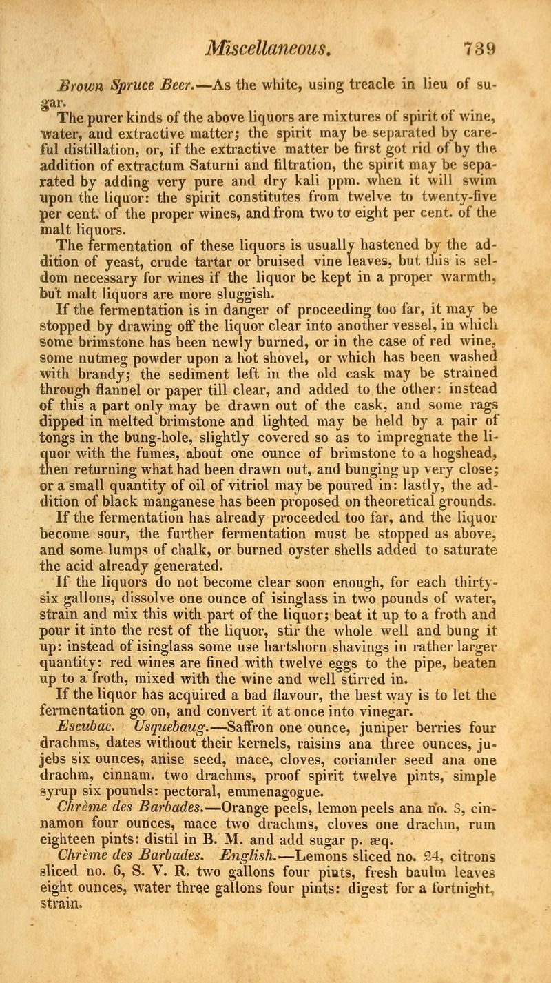 Brown Spruce Beer.—As the white, using treacle in lieu of su- gar. The purer kinds of the above liquors are mixtures of spirit of wine, water, and extractive matter; the spirit may be separated by care- ful distillation, or, if the extractive matter be first got rid of by the addition of extractum Saturni and filtration, the spirit may be sepa- rated by adding very pure and dry kali ppm. when it will swim upon the liquor: the spirit constitutes from twelve to twenty-five per cent, of the proper wines, and from two to eight per cent, of the malt liquors. The fermentation of these liquors is usually hastened by the ad- dition of yeast, crude tartar or bruised vine leaves, but tins is sel- dom necessary for wines if the liquor be kept in a proper warmth, but malt liquors are more sluggish. If the fermentation is in danger of proceeding too far, it may be stopped by drawing off the liquor clear into another vessel, in which some brimstone has been newly burned, or in the case of red wine, some nutmeg powder upon a hot shovel, or which has been washed with brandy; the sediment left in the old cask may be strained through flannel or paper till clear, and added to the other: instead of this a part only may be drawn out of the cask, and some rags dipped in melted brimstone and lighted may be held by a pair of tongs in the bung-hole, slightly covered so as to impregnate the li- quor with the fumes, about one ounce of brimstone to a hogshead, then returning what had been drawn out, and bunging up very close; or a small quantity of oil of vitriol may be poured in: lastly, the ad- dition of black manganese has been proposed on theoretical grounds. If the fermentation has already proceeded too far, and the liquor become sour, the further fermentation must be stopped as above, and some lumps of chalk, or burned oyster shells added to saturate the acid already generated. If the liquors do not become clear soon enough, for each thirty- six gallons, dissolve one ounce of isinglass in two pounds of water, strain and mix this with part of the liquor; beat it up to a froth and pour it into the rest of the liquor, stir the whole well and bung it up: instead of isinglass some use hartshorn shavings in rather larger quantity: red wines are fined with twelve eggs to the pipe, beaten up to a froth, mixed with the wine and well stirred in. If the liquor has acquired a bad flavour, the best way is to let the fermentation go on, and convert it at once into vinegar. Escubac. Usquebaug.—Saffron one ounce, juniper berries four drachms, dates without their kernels, raisins ana three ounces, ju- jebs six ounces, anise seed, mace, cloves, coriander seed ana one drachm, cinnam. two drachms, proof spirit twelve pints, simple syrup six pounds: pectoral, emmenagogue. Chreme des Barbades.—Orange peels, lemon peels ana no. 3, cin- namon four ounces, mace two drachms, cloves one drachm, rum eighteen pints: distil in B. M. and add sugar p. req. Chreme des Barbades. English.—Lemons sliced no. 24, citrons sliced no. 6, S. V. R. two gallons four pints, fresh baulm leaves eight ounces, water three gallons four pints: digest for a fortnight, strain.