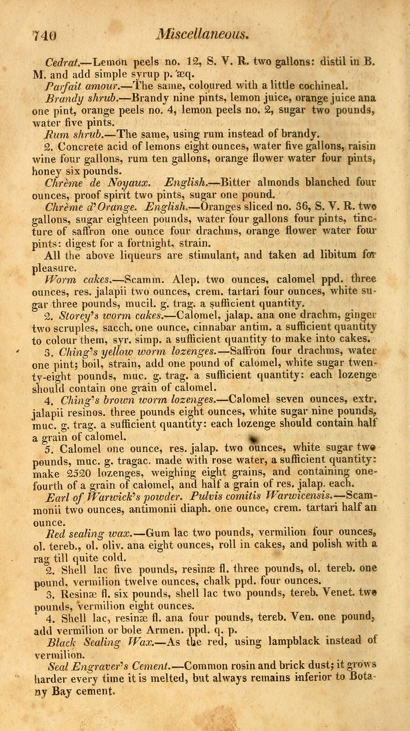 Cedrat.—Lemon peels no. 12, S. V. R. two gallons: distil in B. M. and add simple syrup p. 'aeq. Parfait amour.—The same, coloured with a little cochineal. Brandy shrub.—Brandy nine pints, lemon juice, orange juice ana one pint, orange peels no. 4, lemon peels no. 2, sugar two pounds,, water five pints. Rum shrub.—The same, using rum instead of brandy. 2. Concrete acid of lemons eight ounces, water five gallons, raisin wine four gallons, rum ten gallons, orange flower water four pints, honey six pounds. Chreme de Noyaux. English.—Bitter almonds blanched four ounces, proof spirit two pints, sugar one pound. Chreme d\Orange. English.—Oranges sliced no. 36, S. V. R. two gallons, sugar eighteen pounds, water four gallons four pints, tinc- ture of saffron one ounce four drachms, orange flower water four pints: digest for a fortnight, strain. All the above liqueurs are stimulant, and taken ad libitum fov pleasure. Worm cakes.—Scamvn. Alep. two ounces, calomel ppd. three ounces, res. jalapii two ounces, crem. tartari four ounces, white su- gar three pounds, mucil. g. trag. a sufficient quantity. 2. Storey's worm cakes.—-Calomel, jalap, ana one drachm, ginger two scruples, sacch. one ounce, cinnabar antim. a sufficient quantity to colour them, syr. simp, a sufficient quantity to make into cakes. 3. Citing's yellow worm lozenges.—Saffron four drachms, water one pint; boil, strain, add one pound of calomel, white sugar twen- ty-eight pounds, muc. g. trag. a sufficient quantity: each lozenge should contain one grain of calomel. 4. Ching's brown worm lozenges.—Calomel seven ounces, extr. jalapii resinos. three pounds eight ounces, white sugar nine pounds, muc. g. trag. a sufficient quantity: each lozenge should contain half a grain of calomel. v 5. Calomel one ounce, res. jalap, two ounces, white sugar two pounds, muc. g. tragac. made with rose water, a sufficient quantity; make 2520 lozenges, weighing eight grains, and containing one- fourth of a grain of calomel, and half a grain of res. jalap, each. Earl of Warwick''s powder. Pulvis comitis Warwicensis.—Scam- monii two ounces, antimonii diaph. one ounce, crem. tartari half an ounce. Bed sealing wax.—Gum lac two pounds, vermilion four ounces, ol. tereb., ol. oliv. ana eight ounces, roll in cakes, and polish with a rag till quite cold. 2. Shell lac five pounds, resinae fl. three pounds, ol. tereb. one pound, vermilion twelve ounces, chalk ppd. four ounces. 3. Resinae fl. six pounds, shell lac two pounds, tereb. Venet. twe douiuIs, Vermilion eight ounces. 4. Shell lac, resinae fl. ana four pounds, tereb. Ven. one pound, add vermilion or bole Armen. ppd. q. p. Black Sealing Wax.—As the red, using lampblack instead of vermilion. Seal Engraver's Cement.—Common rosin and brick dust,* it grows harder every time it is melted, but always remains inferior to Bota- ny Bay cement.