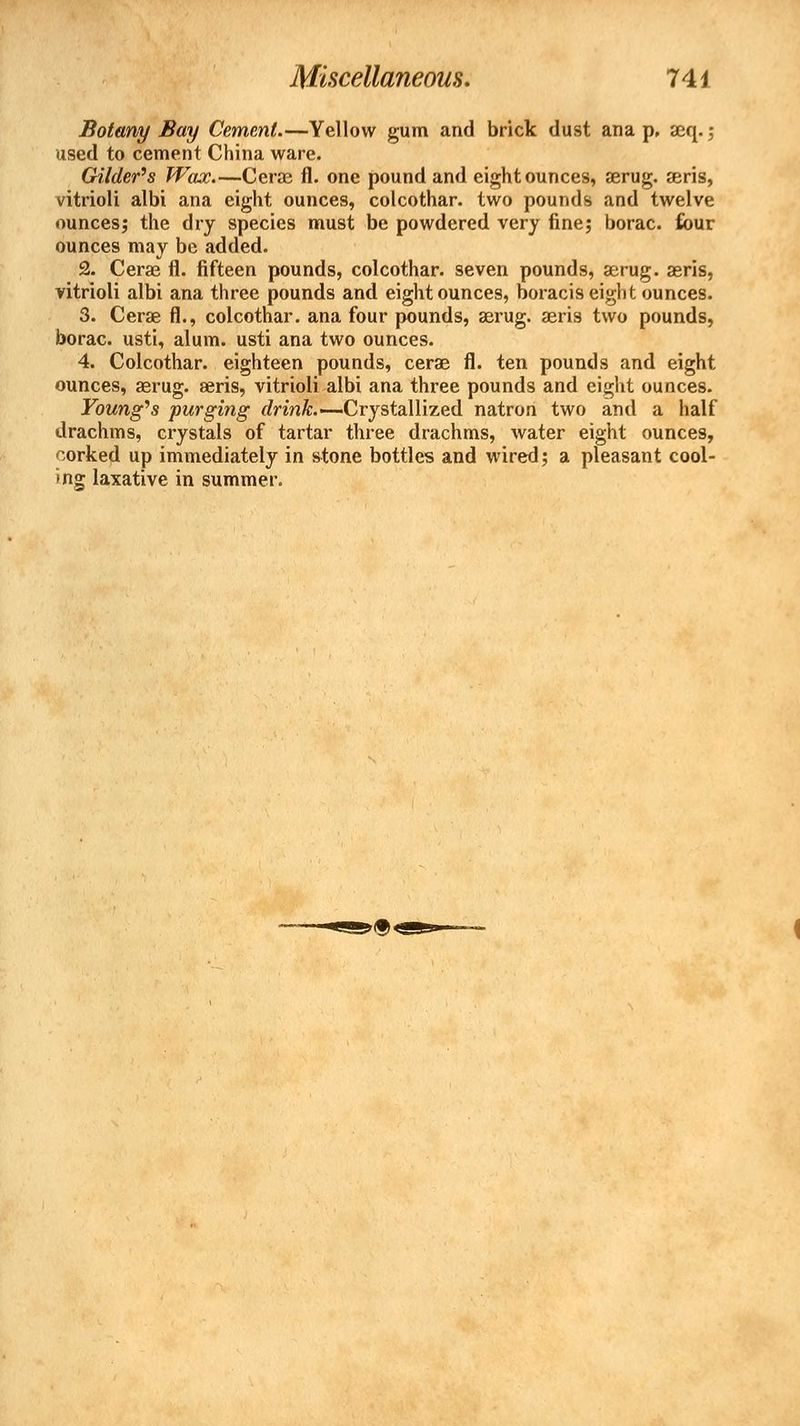 Botany Bay Cement.—Yellow gum and brick dust ana p, aeq.; used to cement China ware. Gilder's Wax.—Cerae fl. one pound and eight ounces, serug. seris, vitrioli albi ana eight ounces, colcothar. two pounds and twelve ounces; the dry species must be powdered very fine; borac. four ounces may be added. 2. Cerae fl. fifteen pounds, colcothar. seven pounds, aerug. aeris, vitrioli albi ana three pounds and eight ounces, boracis eight ounces. 3. Cerae fl., colcothar. ana four pounds, aerug. aeris two pounds, borac. usti, alum, usti ana two ounces. 4. Colcothar. eighteen pounds, cerae fl. ten pounds and eight ounces, aerug. seris, vitrioli albi ana three pounds and eight ounces. Young's purging drink.— Crystallized natron two and a half drachms, crystals of tartar three drachms, water eight ounces, corked up immediately in stone bottles and wired; a pleasant cool- *ng laxative in summer.