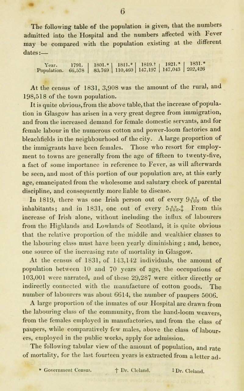 The following table of the population is given, that the numbers admitted into the Hospital and the numbers affected with Fever may be compared with the population existing at the different dates:— Year. 1791. I 1801.* I 1811.* I I819.t i 1821.* I 1831.* Population. 66,578 | 83,769 | 110,460 | 147,197 | 147,043 | 202,426 At the census of 1831, 3,908 was the amount of the rural, and 198,518 of the town population. It is quite obvious, from the above table, that the increase of popula- tion in Glasgow has arisen in a very great degree from immigration, and from the increased demand for female domestic servants, and for female labour in the numerous cotton and power-loom factories and bleachfields in the neighbourhood of the city. A large proportion of the immigrants have been females. Those who resort for employ- ment to towns are generally from the age of fifteen to twenty-five, a fact of some importance in reference to Fever, as will afterwards be seen, and most of this portion of our population are, at this early age, emancipated from the wholesome and salutary check of parental discipline, and consequently more liable to disease. In 1819, there was one Irish person out of every 9-rno- of the inhabitants; and in 1831, one out of every 5i6D9i>4 From this increase of Irish alone, without including the influx of labourers from the Highlands and Lowlands of Scotland, it is quite obvious that the relative proportion of the middle and wealthier classes to the labouring class must have been yearly diminishing ; and, hence, one source of the increasing rate of mortality in Glasgow. At the census of 1831, of 143,142 individuals, the amount of population between 10 and 70 years of age, the occupations of 103,001 were narrated, and of these 29,287 were either directly or indirectly connected with the manufacture of cotton goods. The number of labourers was about 6614, the number of paupers 5006. A large proportion of the inmates of our Hospital are drawn from the labouring class of the community, from the hand-loom weavers from the females employed in manufactories, and from the class of paupers, while, comparatively few males, above the class of labour- ers, employed in the public works, apply for admission. The following tabular view of the amount of population, and rate of mortality, for the last fourteen years is extracted from a letter ad- • Government Census. f Dr. Cleland. tDr. Cleland.