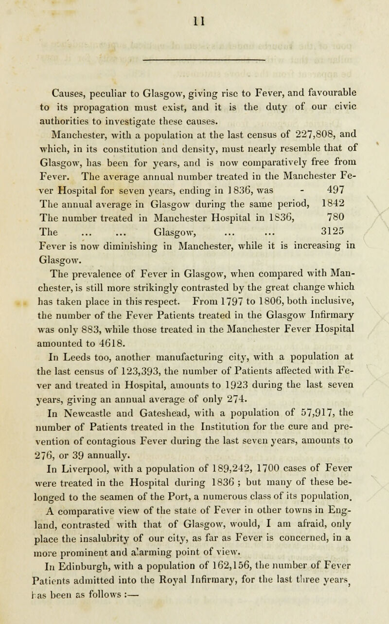 Causes, peculiar to Glasgow, giving rise to Fever, and favourable to its propagation must exist, and it is the duty of our civic authorities to investigate these causes. Manchester, with a population at the last census of 227,808, and which, in its constitution and density, must nearly resemble that of Glasgow, has been for years, and is now comparatively free from Fever. The average annual number treated in the Manchester Fe- ver Hospital for seven years, ending in 1 8.36, was - 497 The annual average in Glasgow during the same period, 1842 The number treated in Manchester Hospital in 1S36, 780 The Glasgow, 3125 Fever is now diminishing in Manchester, while it is increasing in Glasgow. The prevalence of Fever in Glasgow, when compared with Man- chester, is still more strikingly contrasted by the great change which has taken place in this respect. From 1797 to 1806, both inclusive, the number of the Fever Patients treated in the Glasgow Infirmary was only 883, while those treated in the Manchester Fever Hospital amounted to 4618. In Leeds too, another manufacturing city, with a population at the last census of 123,393, the number of Patients affected with Fe- ver and treated in Hospital, amounts to 1923 during the last seven years, giving an annual average of only 274. In Newcastle and Gateshead, with a population of 57,917, the number of Patients treated in the Institution for the cure and pre- vention of contagious Fever during the last seven years, amounts to 276, or 39 annually. In Liverpool, with a population of 189,242, 1700 cases of Fever were treated in the Hospital during 1836 ; but many of these be- longed to the seamen of the Port, a numerous class of its population. A comparative view of the state of Fever in other towns in Eng- land, contrasted with that of Glasgow, would, I am afraid, only place the insalubrity of our city, as far as Fever is concerned, in a more prominent and a'.arming point of view. In Edinburgh, with a population of 162,156, the number of Fever Patients admitted into the Royal Infirmary, for the last three yearsj has been as follows :—