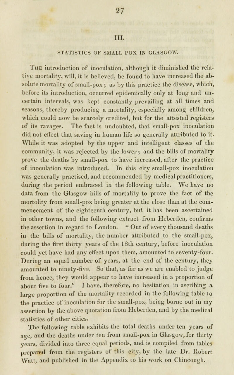 III. STATISTICS OF SMALL POX IN GLASGOW. The introduction of inoculation, although it diminished the rela- tive mortality, will, it is believed, be found to have increased the ab- solute mortality of small-pox ; as by this practice the disease, which, before its introduction, occurred epidemically only at long and un- certain intervals, was kept constantly prevailing at all times and seasons, thereby producing a mortality, especially among children, which could now be scarcely credited, but for the attested registers of its ravages. The fact is undoubted, that small-pox inoculation did not effect that saving in human life so generally attributed to it. While it was adopted by the upper and intelligent classes of the community, it was rejected by the lower; and the bills of mortality prove the deaths by small-pox to have increased, after the practice of inoculation was introduced. In this city small-pox inoculation was generally practised, and recommended by medical practitioners, during the period embraced in the following table. We have no data from the Glasgow bills of mortality to prove the fact of the mortolity from small-pox being greater at the close than at the com- mencement of the eighteenth century, but it has been ascertained in other towns, and the following extract from Heberden, confirms the assertion in regard to London.  Out of every thousand deaths in the bills of mortality, the number attributed to the small-pox, during the first thirty years of the 18th century, before inoculation could yet have had any effect upon them, amounted to seventy-four. During an equal number of years, at the end of the century, they amounted to ninety-five. So that, as far as we are enabled to judge from hence, they would appear to have increased in a proportion of about five to four.'' I have, therefore, no hesitation in ascribing a laro-e proportion of the mortality recorded in the following table to the practice of inoculation for the small-pox, being borne out in my assertion by the above quotation from Heberden, and by the medical statistics of other cities. The following table exhibits the total deaths under ten years of age, and the deaths under ten from small-pox in Glasgow, for thirty years, divided into three equal periods, and is compiled from tables prepared from the registers of this city, by the late Dr. Robert Watt, and published in the Appendix to his work on Chincougli.