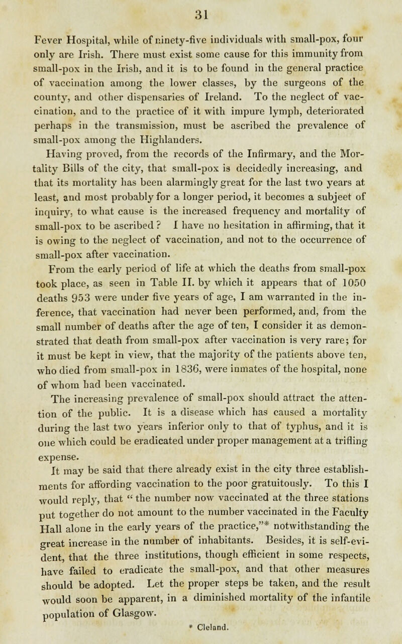 Fever Hospital, while of ninety-five individuals with small-pox, four only are Irish. There must exist some cause for this immunity from small-pox in the Irish, and it is to be found in the general practice of vaccination among the lower classes, by the surgeons of the countyr, and other dispensaries of Ireland. To the neglect of vac- cination, and to the practice of it with impure lymph, deteriorated perhaps in the transmission, must be ascribed the prevalence of small-pox among the Highlanders. Having proved, from the records of the Infirmary, and the Mor- tality Bills of the city, that small-pox is decidedly increasing, and that its mortality has been alarmingly great for the last two years at least, and most probably for a longer period, it becomes a subjeet of inquiry, to what cause is the increased frequency and mortality of small-pox to be ascribed ? I have no hesitation in affirming, that it is owing to the neglect of vaccination, and not to the occurrence of small-pox after vaccination. From the early period of life at which the deaths from small-pox took place, as seen in Table II. by which it appears that of 1050 deaths 953 were under five years of age, I am warranted in the in- ference, that vaccination had never been performed, and, from the small number of deaths after the age of ten, I consider it as demon- strated that death from small-pox after vaccination is very rare; for it must be kept in view, that the majority of the patients above ten, who died from small-pox in 1836, were inmates of the hospital, none of whom had been vaccinated. The increasing prevalence of small-pox should attract the atten- tion of the public. It is a disease which has caused a mortality during the last two years inferior only to that of typhus, and it is one which could be eradicated under proper management at a trifling expense. It may be said that there already exist in the city three establish- ments for affording vaccination to the poor gratuitously. To this I would reply, that  the number now vaccinated at the three stations put together do not amount to the number vaccinated in the Faculty Hall alone in the early years of the practice,* notwithstanding the great increase in the number of inhabitants. Besides, it is self-evi- dent, that the three institutions, though efficient in some respects, have failed to eradicate the small-pox, and that other measures should be adopted. Let the proper steps be taken, and the result would soon be apparent, in a diminished mortality of the infantile population of Glasgow. » Cleland.