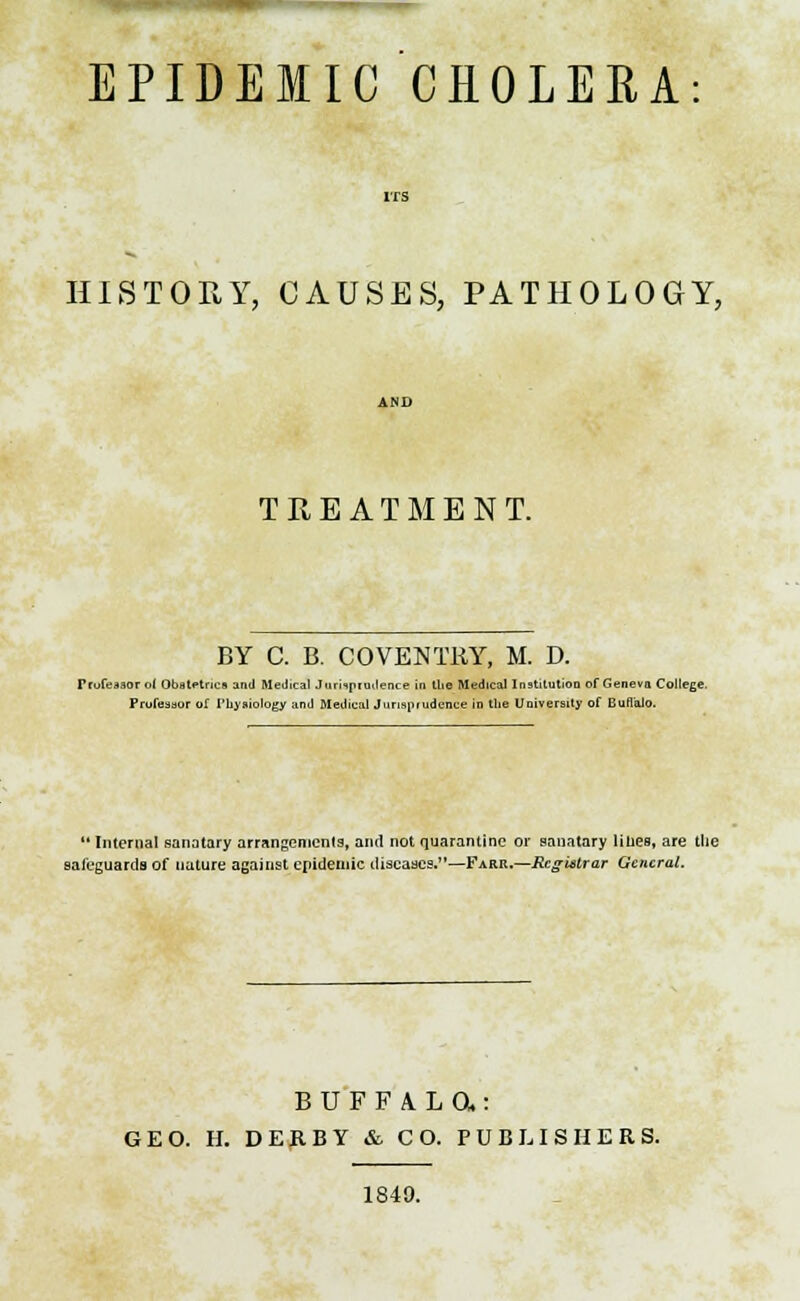 EPIDEMIC CHOLERA HISTORY, CAUSES, PATHOLOGY, TREATMENT. BY C. B. COVENTRY, M. D. Frofeaaor ol Obstetrics anil Medical Jurhpimlence in Uie Medical Institution of Geneva College. Professor of I'liysiology and Medical Jurisprudence in the University of Buffalo.  Internal sanatary arrangements, and not quarantine or sanatary lilies, are the saieguards of nature against epidemic diseases.—Farr.—Rcgtitrar General. BUFFALa: GEO. H. DERBY & CO. PUBLISHERS. 1840.