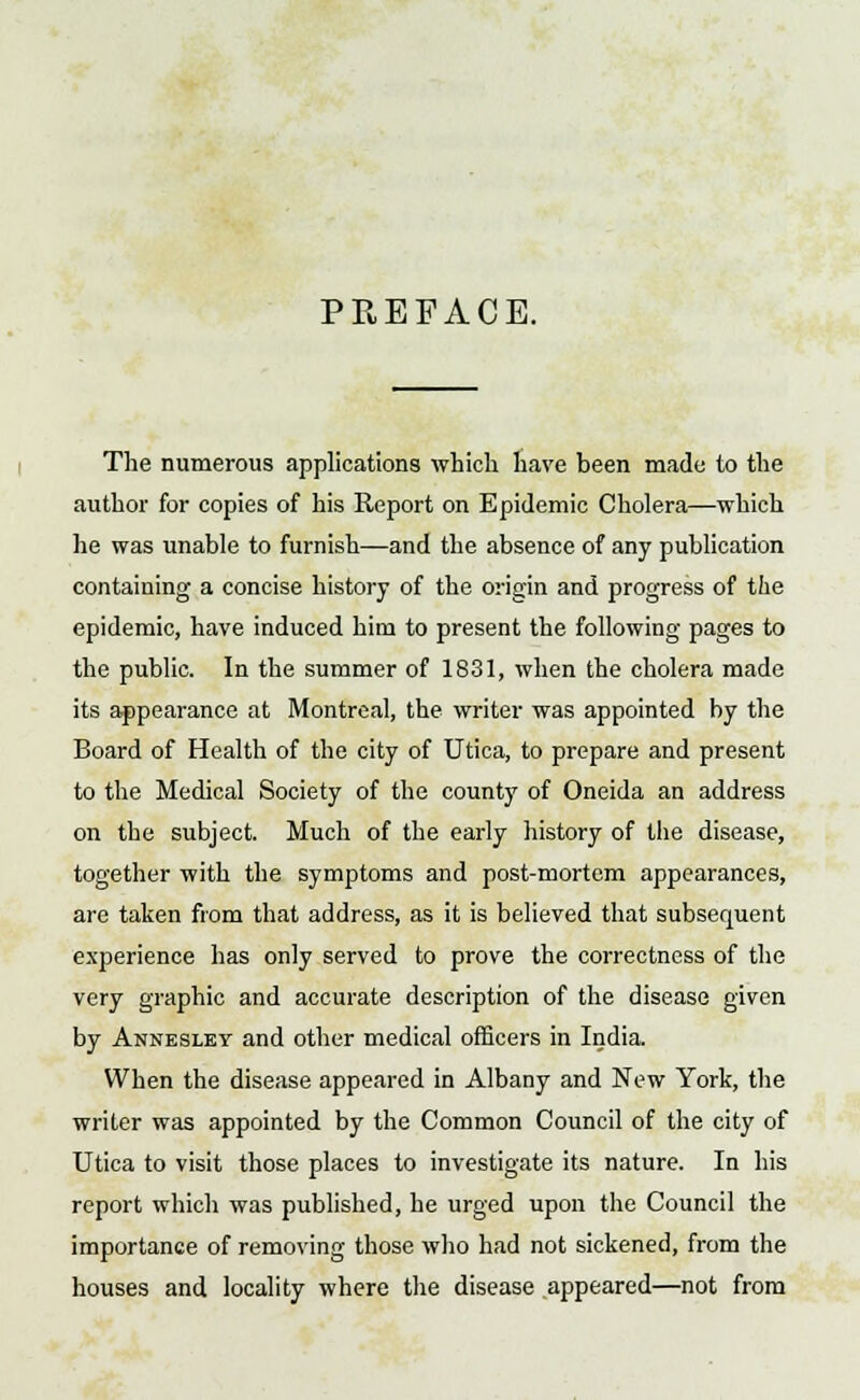 PREFACE. The numerous applications which have been made to the author for copies of his Report on Epidemic Cholera—which he was unable to furnish—and the absence of any publication containing a concise history of the origin and progress of the epidemic, have induced him to present the following pages to the public. In the summer of 1831, when the cholera made its appearance at Montreal, the writer was appointed by the Board of Health of the city of Utica, to prepare and present to the Medical Society of the county of Oneida an address on the subject. Much of the early history of the disease, together with the symptoms and post-mortem appearances, are taken from that address, as it is believed that subsequent experience has only served to prove the correctness of the very graphic and accurate description of the disease given by Annesley and other medical officers in India. When the disease appeared in Albany and New York, the writer was appointed by the Common Council of the city of Utica to visit those places to investigate its nature. In his report which was published, he urged upon the Council the importance of removing those who had not sickened, from the houses and locality where the disease appeared—not from