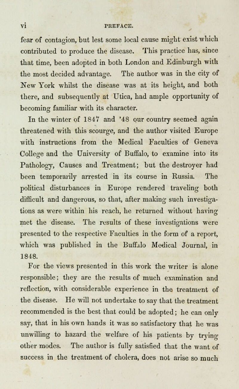 fear of contagion, but lest some local cause might exist which contributed to produce the disease. This practice has, since that time, been adopted in both London and Edinburgh with the most decided advantage. The author was in the city of New York whilst the disease was at its height, and both there, and subsequently at Utica, had ample opportunity of becoming familiar with its character. In the winter of 1847 and '48 pur country seemed again threatened with this scourge, and the author visited Europe with instructions from the Medical Faculties of Geneva College and the University of Buffalo, to examine into its Pathology, Causes and Treatment; but the destroyer had been temporarily arrested in its course in Russia. The political disturbances in Europe rendered traveling both difficult and dangerous, so that, after making such investiga- tions as were within his reach, he returned without having met the disease. The results of these investigations were presented to the respective Faculties in the form of a report, which was published in the Buffalo Medical Journal, in 1848. For the views presented in this work the writer is alone responsible; they are the results of much examination and reflection, with considerable experience in the treatment of the disease. He will not undertake to say that the treatment recommended is the best that could be adopted; he can only say, that in his own hands it was so satisfactory that he was unwilling to hazard the welfare of his patients by tryino- other modes. The author is fully satisfied that the want of success in the treatment of cholera, does not arise so much