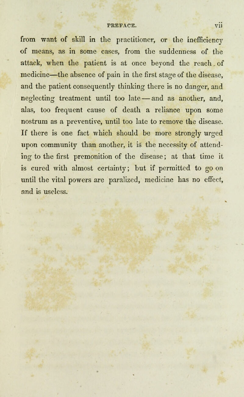 from want of skill in the practitioner, or the inefficiency of means, as in some cases, from the suddenness of the attack, when the patient is at once beyond the reach. of medicine—the absence of pain in the first stage of the disease, and the patient consequently thinking there is no danger, and neglecting treatment until too late — and as another, and, alas, too frequent cause of death a reliance upon some nostrum as a preventive, until too late to remove the disease. If there is one fact which should be more strongly urged upon community than another, it is the necessity of attend- ing to the first premonition of the disease; at that lime it is cured with almost certainty; but if permitted to go on until the vital powers are paralized, medicine has no effect, and is useless.