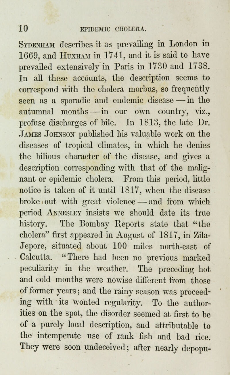 Sydenham describes it as prevailing in London in 1669, and Huxham in 1741, and it is said to have prevailed extensively in Paris in 1730 and 1738. In all these accounts, the description seems to correspond with the cholera morbus, so frequently seen as a sporadic and endemic disease — in the autumnal months — in our own country, viz., profuse discharges of bile. In 1813, the late Dr. James Johnson published liis valuable work on the diseases of tropical climates, in which he denies the bilious character of the disease, and gives a description corresponding with that of the malig- nant or epidemic cholera. From this period, little notice is taken of it untd 1817, when the disease broke*out with great violenoe — and from which period Annesley insists we should date its true history. The Bombay Reports state that the cholera first appeared in August of 1817, in Zila- Jepore, situated about 100 miles north-east of Calcutta. There had been no previous marked peculiarity in the weather. The preceding hot and cold months were nowise different from those of former years; and the rainy season was proceed- ing with ' its wonted regularity. To the author- ities on the spot, the disorder seemed at first to be of a purely local description, and attributable to the intemperate use of rank fish and bad rice. They were soon undeceived; after nearly depopu-