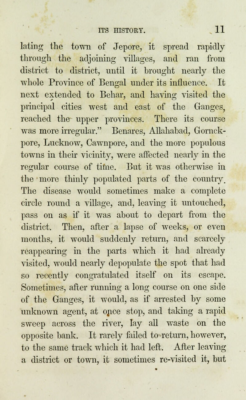 lating the town of Jepore, it spread rapidly through the adjoining villages, and ran from district to district, until it brought nearly the whole Province of Bengal under its influence. It next extended to Behar, and having visited the principal cities west and east of the Ganges, reached the- upper provinces. There its course was more irregular. Benares, Allahabad, Gornck- pore, Lucknow, Cawnpore, and the more populous towns in their vicinity, were affected nearly in the regular course of time. But it was otherwise in the' more thinly populated parts of the country. The disease would sometimes make a complete circle round a village, and, leaving it untouched, pass on as if it was about to depart from the district. Then, after a lapse of weeks, or even months, it would suddenly return, and scarcely reappearing in the parts which it had already visited, would nearly depopulate the spot that had so recently congratulated itself on its escape. Sometimes, after running a long course on one side of the Ganges, it would, as if arrested by some unknown agent, at once stop, and taking a rapid sweep across the river, lay all waste on the opposite bank. It rarely failed to-return, however, to the same track which it had left. After leaving a district or town, it sometimes re-visited it, but