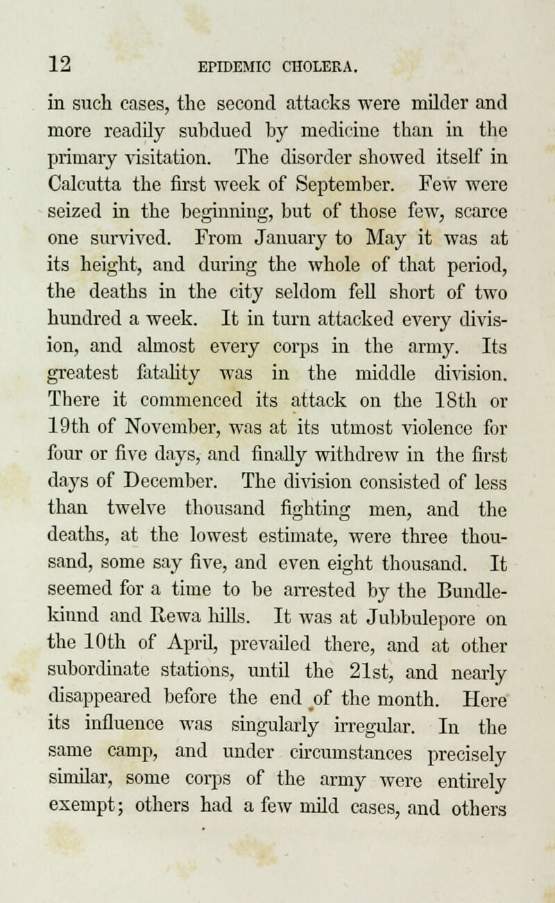 in such cases, the second attacks were milder and more readily subdued by medicine than in the primary visitation. The disorder showed itself in Calcutta the first week of September. Few were seized in the beginning, but of those few, scarce one survived. From January to May it was at its height, and during the whole of that period, the deaths in the city seldom fell short of two hundred a week. It in turn attacked every divis- ion, and almost every corps in the army. Its greatest fatality was in the middle division. There it commenced its attack on the 18th or 19 th of November, was at its utmost violence for four or five days, and finally withdrew in the first days of December. The division consisted of less than twelve thousand fighting men, and the deaths, at the lowest estimate, were three thou- sand, some say five, and even eight thousand. It seemed for a time to be arrested by the Bundle- kinnd and Rewa lulls. It was at Jubbulepore on the 10 th of April, prevailed there, and at other subordinate stations, until the 21st, and nearly disappeared before the end o£ the month. Here its influence was singularly irregular. In the same camp, and under circumstances precisely similar, some corps of the army were entirely exempt; others had a few mild cases, and others
