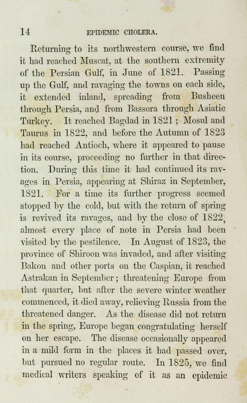Returning to its northwestern course, we find it had reached Muscat, at the southern extremity of the Persian Gulf, in June of 1821. Passing up the Gulf, and ravaging the towns on each side, it extended inland, spreading from Busheen through Persia, and from Bassora through Asiatic Turkey. It reached Bagdad in 1821; Mosul and Taurus in 1822, and before the Autumn of 1823 had reached Antioch, where it appeared to pause in its course, proceeding no further in that direc- tion. Dining this time it- had continued its rav- ages in Persia, appearing at Shiraa in September, 1821. For a time its further progress seemed stopped by the cold, but with the return of spring is revived its ravages, and by the close of 18225 almost every place of note in Persia had been visited by the pestilence. In August of 1823, the province of Shiroon was invaded, and after visiting Bakon and other ports on the Caspian, it reached Astrakan in September; threatening Europe from that quarter, but after the severe winter weather commenced, it died away, relieving Russia from the threatened danger. As the disease did not return in the spring, Europe began congratulating herself on her escape. The disease occasionally appeared in a mild form in the places it had passed over, but pursued no regular route. In 1825, we find medical writers speaking of it as an epidemic