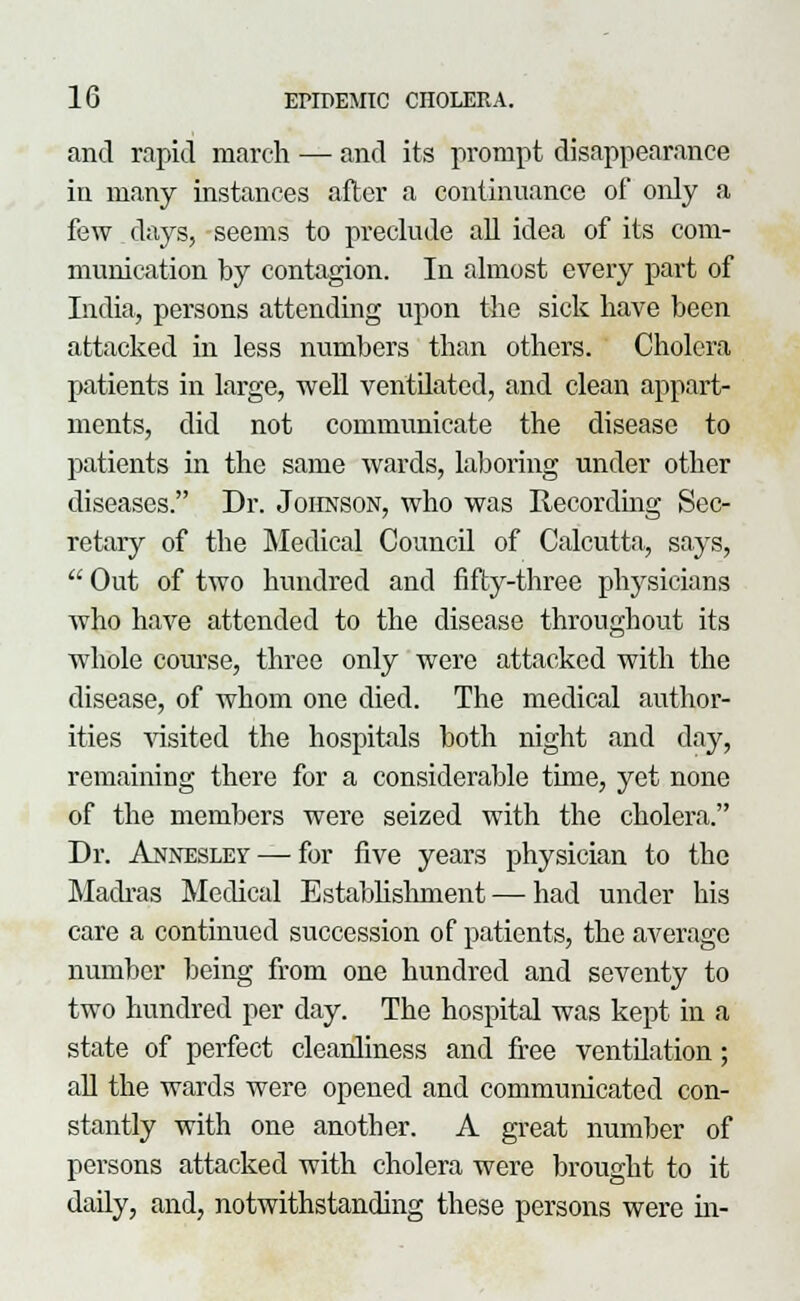 and rapid march — and its prompt disappearance in many instances after a continuance of only a few days, seems to preclude all idea of its com- munication by contagion. In almost every part of India, persons attending upon the sick have been attacked in less numbers than others. Cholera patients in large, well ventilated, and clean appart- ments, did not communicate the disease to patients in the same wards, laboring under other diseases. Dr. Johnson, who was Recording Sec- retary of the Medical Council of Calcutta, says,  Out of two hundred and fifty-three physicians who have attended to the disease throughout its whole course, three only were attacked with the disease, of whom one died. The medical author- ities visited the hospitals both night and day, remaining there for a considerable time, yet none of the members were seized with the cholera. Dr. Annesley — for five years physician to the Madras Medical Establishment — had under his care a continued succession of patients, the average number being from one hundred and seventy to two hundred per day. The hospital was kept in a state of perfect cleanliness and free ventilation; all the wards were opened and communicated con- stantly with one another. A great number of persons attacked with cholera were brought to it daily, and, notwithstanding these persons were in-