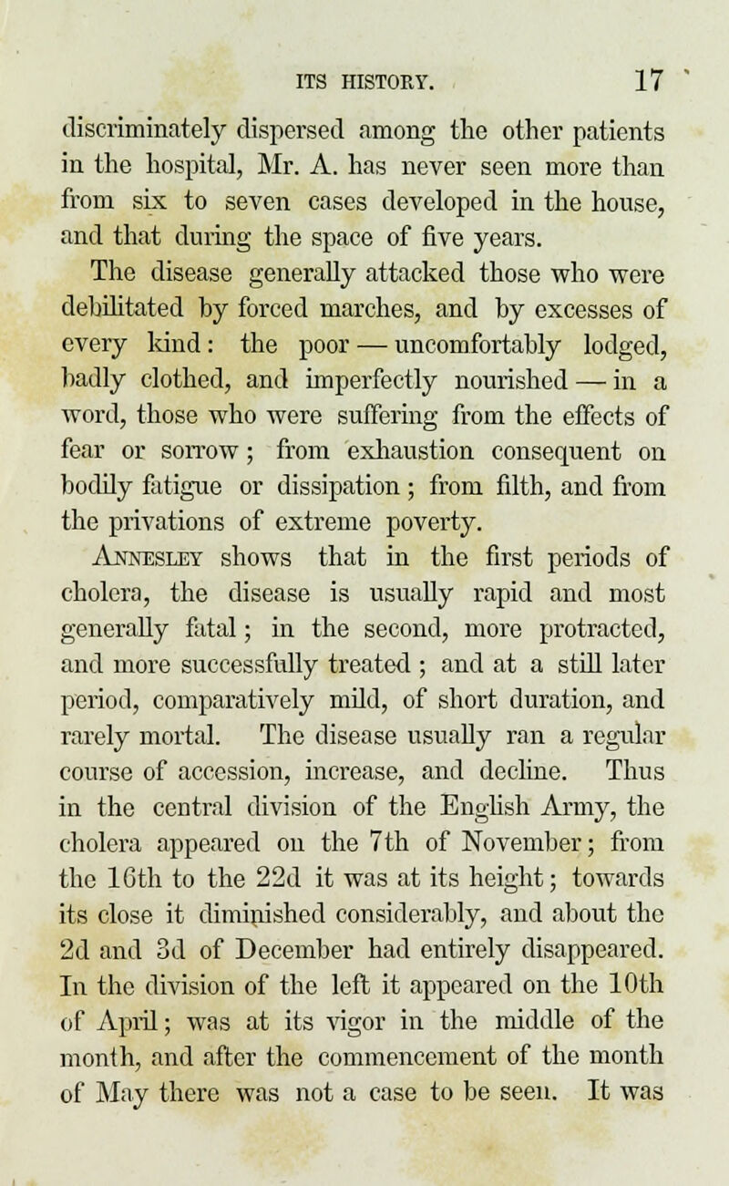 tliscriminately dispersed among the other patients in the hospital, Mr. A. has never seen more than from six to seven cases developed in the house, and that during the space of five years. The disease generally attacked those who were debilitated by forced marches, and by excesses of every kind: the poor — uncomfortably lodged, badly clothed, and imperfectly nourished — in a word, those who were suffering from the effects of fear or sorrow; from exhaustion consequent on bodily fatigue or dissipation ; from filth, and from the privations of extreme poverty. Annesley shows that in the first periods of cholera, the disease is usually rapid and most generally fatal; in the second, more protracted, and more successfully treated ; and at a still later period, comparatively mild, of short duration, and rarely mortal. The disease usually ran a regular course of accession, increase, and decline. Thus in the centad division of the English Army, the cholera appeared on the 7th of November; from the 16th to the 22d it was at its height; towards its close it diminished considerably, and about the 2d and 3d of December had entirely disappeared. In the division of the left it appeared on the 10th of April; was at its vigor in the middle of the month, and after the commencement of the month of May there was not a case to be seen. It was