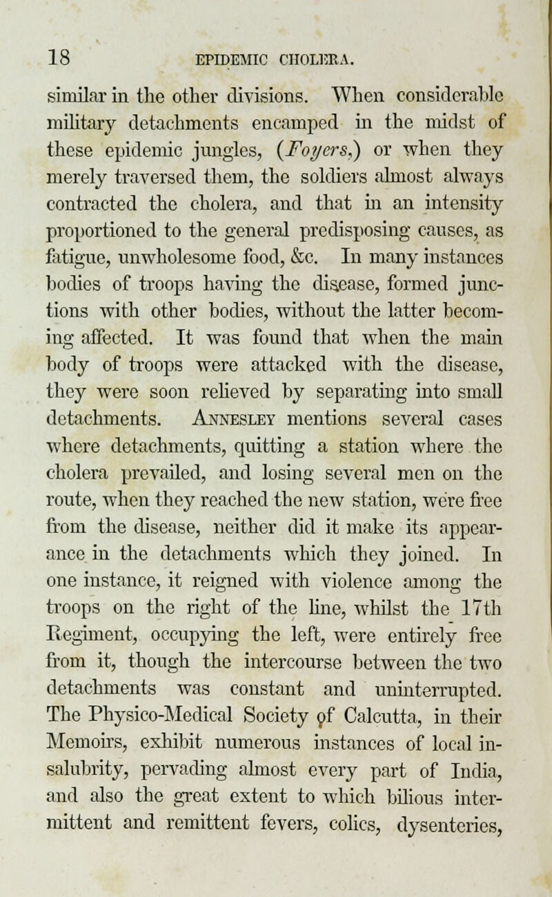 similar in the other divisions. When considerable military detachments encamped in the midst of these epidemic jungles, (Foyers,) or when they merely traversed thein, the soldiers almost always contracted the cholera, and that in an intensity proportioned to the general predisposing causes, as fatigue, unwholesome food, &c. In many instances bodies of troops having the disease, formed junc- tions with other bodies, without the latter becom- ing affected. It was found that when the main body of troops were attacked with the disease, they were soon relieved by separating into small detachments. Annesley mentions several cases where detachments, quitting a station where the cholera prevailed, and losing several men on the route, when they reached the new station, we're free from the disease, neither did it make its appear- ance in the detachments which they joined. In one instance, it reigned with violence among the troops on the right of the line, whilst the 17th Regiment, occupying the left, were entirely free from it, though the intercourse between the two detachments was constant and uninterrupted. The Physico-Medical Society of Calcutta, in their Memoirs, exhibit numerous instances of local in- salubrity, pervading almost every part of India, and also the great extent to which bilious inter- mittent and remittent fevers, colics, dysenteries,