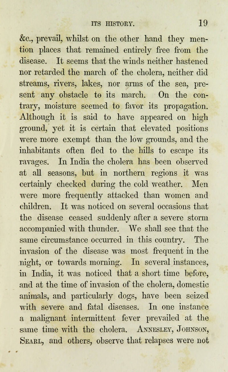&c., prevail, whilst on the other hand they men- tion places that remained entirely free from the disease. It seems that the winds neither hastened nor retarded the march of the cholera, neither did streams, rivers, lakes, nor arms of the sea, pre- sent any obstacle to its march. On the con- trary, moisture seemed to favor its propagation. Although it is said to have appeared on high ground, yet it is certain that elevated positions were more exempt than the low grounds, and the inhabitants often fled to the hills to escape its ravages. In India the cholera has been observed at all seasons, but in northern regions it was certainly checked during the cold weather. Men were more frequently attacked than women and children. It was noticed on several occasions that the disease ceased suddenly after a severe storm accompanied with thunder. We shall see that the same circumstance occurred in this country. The invasion of the disease was most frequent in the night, or towards morning. In several instances, in India, it was noticed that a short time before, and at the time of invasion of the cholera, domestic animals, and particularly dogs, have been seized with severe and fatal diseases. In one instance a malignant intermittent fever prevailed at the same time with the cholera. Annesley, Johnson, Seakl, and others, observe that relapses were not