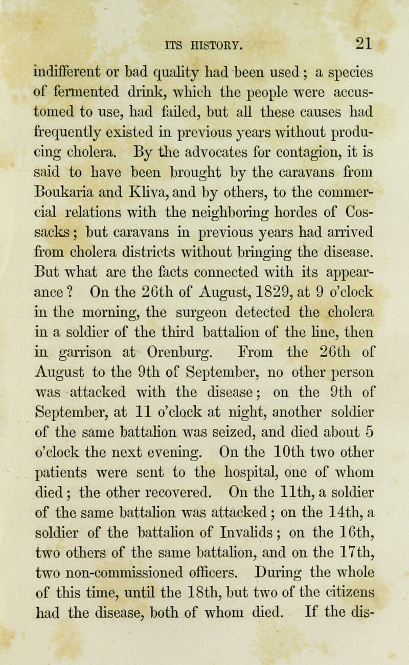 indifferent or bad quality had been used; a species of fermented drink, which the people were accus- tomed to use, had failed, but ah these causes had frequently existed in previous years without produ- cing cholera. By the advocates for contagion, it is said to have been brought by the caravans from Boukaria and Kliva, and by others, to the commer- cial relations with the neighboring hordes of Cos- sacks ; but caravans in previous years had arrived from cholera districts without bringing the disease. But what are the facts connected with its appear- ance ? On the 26th of August, 1829, at 9 o'clock in the morning, the surgeon detected the cholera in a soldier of the third battalion of the line, then in garrison at Orenburg. From the 26th of August to the 9th of September, no other person was attacked with the disease; on the 9th of September, at 11 o'clock at night, another soldier of the same battalion was seized, and died about 5 o'clock the next evening. On the 10th two other patients were sent to the hospital, one of whom died; the other recovered. On the 11th, a soldier of the same battalion was attacked; on the 14th, a soldier of the battalion of Invalids ; on the 16th, two others of the same battalion, and on the 17 th, two non-commissioned officers. During the whole of this time, until the 18th, but two of the citizens had the disease, both of whom died. If the dis-