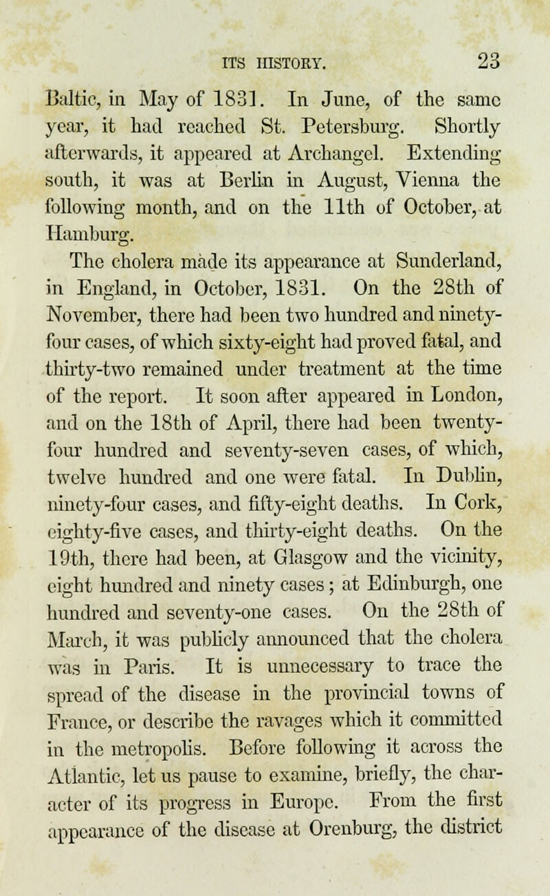 Baltic, in May of 1831. In June, of the same year, it had reached St. Petersburg. Shortly afterwards, it appeared at Archangel. Extending south, it was at Berlin in August, Vienna the following month, and on the 11th of October, at Hamburg. The cholera made its appearance at Sunderland, in England, in October, 1831. On the 28th of November, there had been two hundred and ninety- four cases, of which sixty-eight had proved fatal, and thirty-two remained under treatment at the time of the report. It soon after appeared in London, and on the 18th of April, there had been twenty- four hundred and seventy-seven cases, of which, twelve hundred and one were fatal. In Dublin, ninety-four cases, and fifty-eight deaths. In Cork, eighty-five cases, and thirty-eight deaths. On the 19th, there had been, at Glasgow and the vicinity, eight hundred and ninety cases; at Edinburgh, one hundred and seventy-one cases. On the 28th of March, it was publicly announced that the cholera was in Paris. It is unnecessary to trace the spread of the disease in the provincial towns of France, or describe the ravages which it committed in the metropolis. Before following it across the Atlantic, let us pause to examine, briefly, the char- acter of its progress in Europe. From the first appearance of the disease at Orenburg, the district