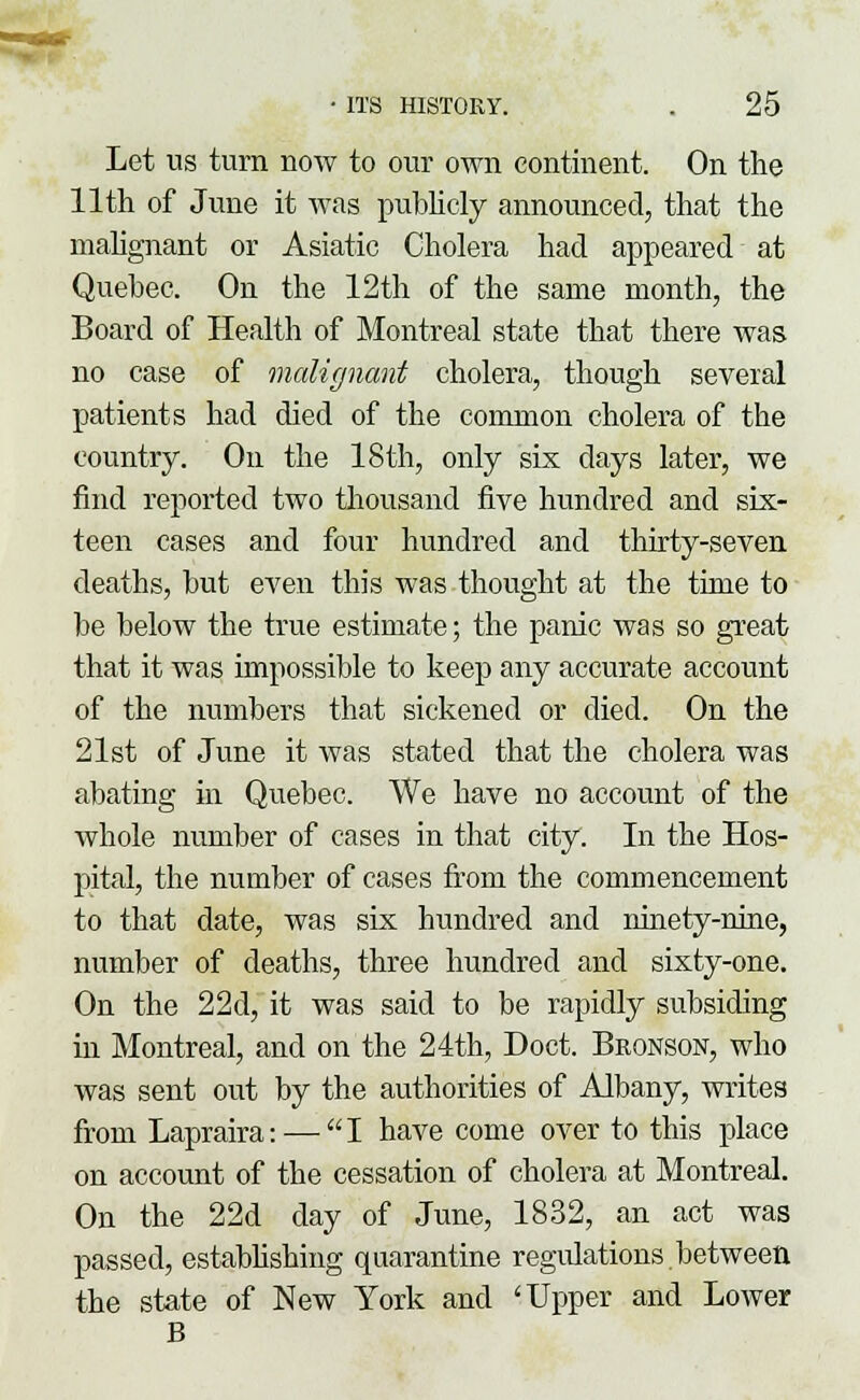 Let us turn now to our own continent. On the 11th of June it was publicly announced, that the malignant or Asiatic Cholera had appeared at Quebec. On the 12th of the same month, the Board of Health of Montreal state that there was no case of malignant cholera, though several patients had died of the common cholera of the country. On the 18th, only six days later, we find reported two thousand five hundred and six- teen cases and four hundred and thirty-seven deaths, but even this was thought at the time to be below the true estimate; the panic was so great that it was impossible to keep any accurate account of the numbers that sickened or died. On the 21st of June it was stated that the cholera was abating in Quebec. We have no account of the whole number of cases in that city. In the Hos- pital, the number of cases from the commencement to that date, was six hundred and ninety-nine, number of deaths, three hundred and sixty-one. On the 22d, it was said to be rapidly subsiding hi Montreal, and on the 24th, Doct. Bronson, who was sent out by the authorities of Albany, writes from Lapraira: — I have come over to this place on account of the cessation of cholera at Montreal. On the 22d day of June, 1832, an act was passed, establishing quarantine regulations between the state of New York and 'Upper and Lower B